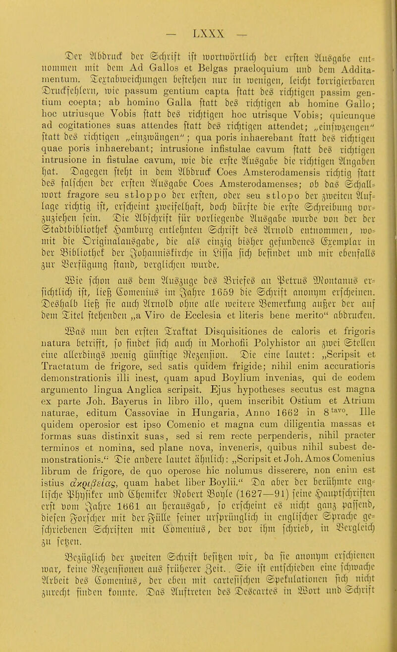 ®cv ?l6brurf bcr ©rfjvift ift luovttuövtlid) ber cvftcn StusflaBe ciit- itoiiimcii mit bcm Ad Gallos et Beigas praeloquium imb beul Addita- inentum. Scitnbiucidjimgcu beftcljcii nur in lücntgcn, leidjt tovvigia-bnveii ©nuffefjfeni, luic passum gentium capta ftatt bcä rid)ttgcn passim gen- tium coepta; ab homino Galla ftatt bcg vidjtigen ab homine Gallo; hoc utriusque Vobis ftatt beig vid)tigeii hoc utrisque Vobis; quicunque ad cogitationes suas attendes ftatt beä ridjtigcn attendet; „einfrescngcn ftatt bc§ vid)tigeii „cin§ranngen; qua poris inhaerebant ftatt bcsi virf;tigcii quae poris inhaerebant; intrusione infistulae cavum ftatt be§ rid)tigcn intrusione in fistulae cavum, loie bie erftc 2üt§ga6e bic vidjtigen eingaben Ijat. ©agcgen ftel)t in bcm 5Xbbvucf Goes Amsterodamensis tidjtig ftatt beä falfdjcu bev cvftcn Slniggabc Goes Amsterodamenses; ob bas ®c^a[(= lüovt fragore seu stloppo bcv cvftcn, obev seu stlopo bcv glüettcn ü(uf= läge vidjttg ift, cvfdjcint jiüetfeU)aft, bodj bürfte bie cvfte ©djveibnng üov= SUgie^cn fein. S)ie Slbfdjvift füv üorlicgcnbe 9tu!§gaBe lüuvbe üon bev bcv ®tabtbi6liütf)cf ipambnvg entlehnten ©djvift bc:§ Stvnolb entnommen, iüo= mit bie Oviginalau^gabe, bie al§ cinjig bis^ev gefunbencS @?:empIov in bev 33ibtiotf)cf bcv ^ofjannisfivd)c in Öiffa fid) befinbet nnb miv cbenfaüg äuv 5)evfügnng ftaub, bcvglidjcn muvbe, 2Bic fdjon aii§ bcm SluSjugc be§ SBviefcS an ^ctvn§ ?OJontonu§ cv- ftdjtlic^ ift, lie^ ßomeniug im ^a^ve 1G59 bie ©djvift anonqm evfc^cinen. ©cgijalb ließ fie nudj 2(vnoIb o^ne alle mciteve 93cmevfung anßcv bev auf bem Sitel ftefjenben „a Viro de Ecclesia et literis bene merito abbvuffeu. SBttä nun ben evften Svaftat Disquisitiones de caloris et frigoris natura betvifft, fo finbet fid} audj in Morhofii Polyhistor an jmei ©teilen eine al(cvbing§ mcnig giinftigc Stejenfion. Sie eine lautet: „Scripsit et Tractatum de frigoi'e, sed satis quidem frigide; nihil enim accuratioris demonstrationis illi inest, quam apud Boylium invenias, qui de eodem argumento lingua Anglica scripsit. Ejus hypotheses secutus est magna ex parte Joh. Bayerns in libro illo, quem inscribit Ostium et Atrium naturae, editum Cassoviae in Hungaria, Anno 1662 in 8**^°. Ille quidem operosior est ipso Comenio et magna cum diligentia raassas et formas suas distinxit suas, sed si rem recte perpenderis, nihil praeter terminos et nomina, sed plane nova, inveneris, quibus nihil subest de- monstrationis. ®ie anbcve lautet ä^nlid): „Scripsit et Joh. Arnos Gomenius librum de frigore, de quo operose hic nolumus disserere, non enim est istius dxQißsLas, quam habet liber Boyiii. ®a abcv bcv bcvüfjmte cug= Iifd}c ^f)i}fifcv nnb ei)emifcv 9?obcvt 93oi)Ie (1627—91) feine ^oauptfdjviftcu erft üom ^af}ve lö61 an ^evauSgab, fo evfdjeint cS- nidjt ganj va\\a\i), biefen g'ovfdjcv mit bcv g-üUe feincv nvfpvüngltdj in cnglifdjcv ©pvadic gc= fdjviebenen ©djviftcn mit eomeninä, bev bov i^m fdjvieb, in il^cvglcidj 33c5ÜgIidj bcv jmciten ®d)vift bcfit^cn miv, ba fie auont)m cvfdiicncn mar, feine' aic^cnfionen au^ fvü[)evev 3eit.. ®ic ift cutfd)icbcn eine fd)Uiadjc 51vbeit beg Somcnin^, bcv eben mit cavtcfifdjcn ©pcfulationcn ftdj nidjt äuvcd)t fiubcn founte. ®a§ Sfnftvctcn bc§ ©cäcavtc^ in SBovt unb ®d)vift