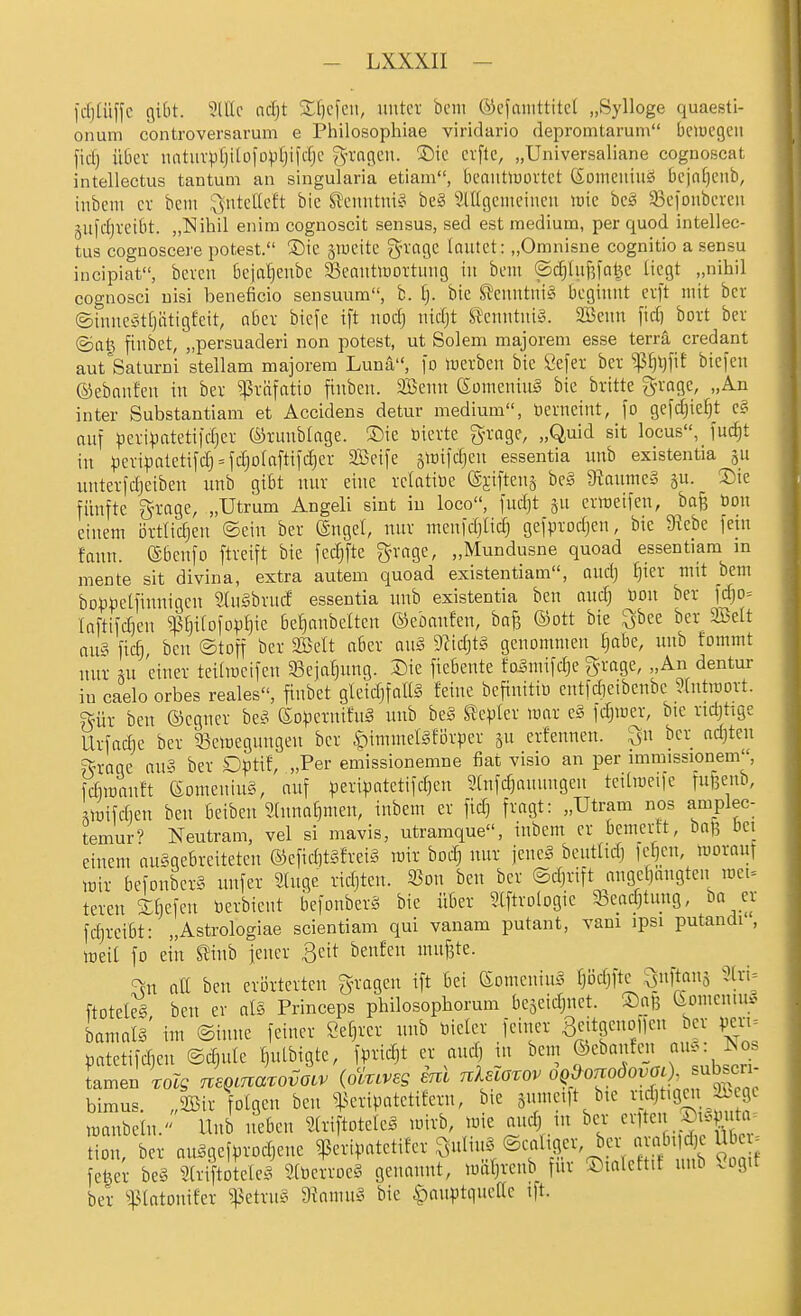 fcfjtüffc gibt. ?lllc nd)t Sf^cfeu, imtct bcni ©cfmiittitcl „Sylloge quaesti- onum controversarum e Philosophiae viridario depromtarum bciuegeii fid) über iiatuvpfjilofovtjildjc Sn'ngcu. Sic crflc, „Universaliane cognoscat intellectus tantum an singularia etiam, beaittlüüvtct ßoineniiiö bcjnfjciib, inbcni cv beut l^nteltcft bic ^XMintni^ bc§ älUgcuiciucu lüic bc^ 53cioiibercu gul'djveibt. „ISIihil eiiira cognoscit sensus, sed est medium, per quod intellec- tus cognoscere potest. !5)ie gwcitc gn'ngc loutct: „Omnisne cognitio a sensu incipiat, bcvcn beja^cubc 33eautlüortimg tu bcm ©d)hif3fal^c liegt „nihil cognosci uisi beneficio seusuum, b. fj. bic Si'ciintuig beginnt cxjt mit bcr ©inne^ittjätigfeit, aber biefc ift nodj tiidjt i'cnntiiiS. aBeim [id)^ bort ber ©al^ finbet, „persuaderi non potest, ut Solem majorem esse terra credant aut'Saturni stellam majorem Lunä, \o lucrbcn bic Öefer ber ^^t)t)fit bicfen ©ebnufen in bev ^väfatio finbcit. Söenn ©ümeniiiä bie britte gn-age, „An inter Substantiam et Accidens detur medium, üemeint, fo geic|ie^t e§ auf pevi))ateti|d}er ©rmtbiage. ®ic öievtc grage, „Quid sit locus, fuc^t in ^jevipaletifdj = fdjolaftil'djer Sßcife siüifdjcu essentia unb existentia ju untevfdjcibeu unb gibt nur eine relatiüe @jiftena be§ 9iaunie§ su. 2)ie fünfte grage, „Utrum Angeli sint in loco, fndjt ju errtcifen, bafe m\ einem Drtlidjeu ©ein ber ®ngcl, mir mcn|d)Iid) gefprodjen, bie 5Rebe fem fann. (Sbenfo ftreift bie fcdjfte ^n-age, „Mundusne quoad essentiam in mente sit divina, extra autem quoad existentiam, oud) ijier mit bcm bo)3toetfinnigen StuSbrutf essentia nnb existentia bcn audj öoii ber fc^o= Inftifdjen ^^i(ofD^)f)ic be^ntiettcn ©cbanfen, bajs ©ott bie l^bee ber SBett aii?^ fic^, ben ©toff ber Söclt aber ait§ 9fid)t§ genommen ^abe, nnb fommt nur ni einer teilmcifen 33cjal3ung. Sie fiebente fo^mifdje g-rage, „An dentur in caelo orbes reales, finbet gleidjfalig feine befinitiü entfdieibenbe ?(ntmort. gür ben ©egner be.^ (SD^.iernifuä nnb be§ Slepler mar e§ fd^mer, bic ridjtige Urfad)e bcr 33emcgungen ber $)immcIäfDrper su erfennen. Qu ber adjten ?^rage au« ber D^)tif, „Per emissionemne fiat visio an per immissionem, fdiitanft eomeniuS, auf ^^eripatetifd)en 5[nfd)aunngen tcilmeife fnf3cnb, ,^mifd)cn bcn beiben Stnna^mcn, inbcm er fid) fragt: „Utram nos amplec- temur' Neutram, vel si mavis, utraraque, inbem er bemerft, baß bei einem auggebreiteten ®efid]t§frci§ mir bodj nur jencS beiitlid) fei}cii, moraut mir bcfonber§ nufcr Singe ridjten. 23on ben ber ©djrift angctjangten met- teren iljefeii öerbicnt befonber§ bie über Slftrologic 33cad)tung, ba er fd)rcibt: „Astrologiae scientiam qui vanam putant, vani ipsi putandi, meil fo ein tinb jener ßeit benfen mufete. '^n all bcn crijrtcrtcn gragcn ift bei eomcniug fjödjftc SftnS 3lri_= ftoteleg ben er als Princeps philosopborum bejeidinet. ©aß 6omcniu^ bamals' im ©inne feiner öetjrcr unb toieler feiner B^f ßeno leu bcr vert= üatetifdien ©diute ^ulbigte, fpric^t er and] m bcm ©cbankn aug ^os bimus. „aSir folgen ben ^^eripatetifern, bie jumeift bie rid^tigcii Ä^egc manbetn. Unb neben Slriftoteleä mirb, luie and) in bcr ^vitcn Sieputa. tion, ber anggefprodjene ?eripatctifer-^ulinS ©caligcv ba- ar«bild)c m^^^^ feber bc§ Striftotelcg 9lbcrroe§ genannt, mäljreub für ©lalcftif unb «ogit ber patonifer ^etru§ 9?amu§ bie |)auptiiucae ift.