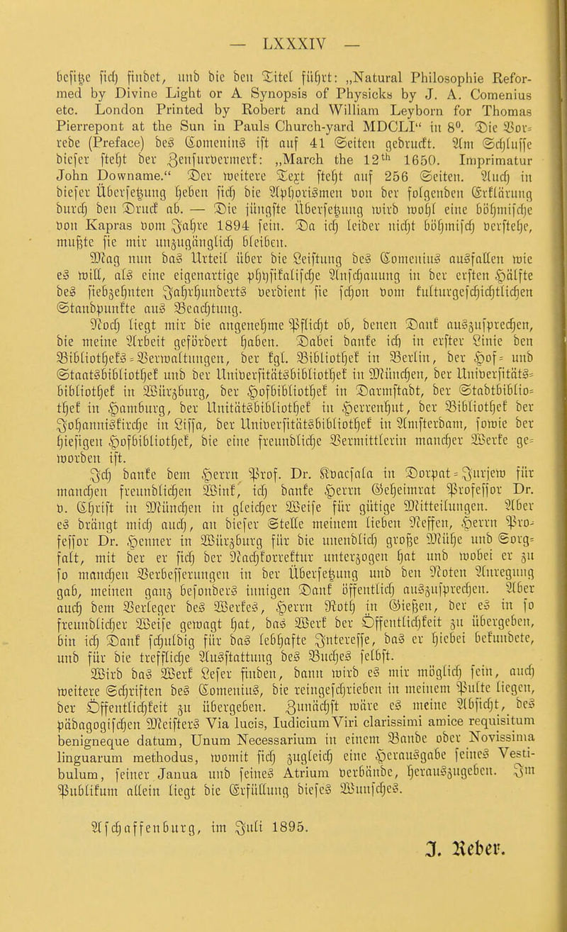 bcfil^c fic() fiubct, iinb bic bcit %\td füfjvt: „Natural Philosophie Refor- med by Divine Light or A Synopsis of Physicks by J. A. Comenius etc. London Printed by Roberfc and William Leyborn for Thomas Pierrepont at the Sun in Pauls Church-yard MDCLI in 8. 5)ie 53oi= vebe (Preface) be^ föonicitiu§ ift auf 41 ©citcu gcbrurft. 2(m ©rfjtuffe btefer ftef)t ber 3^f»^'^'^^'<^^'t': „March the 12^'' 1650. Imprimatur John Downame. S)cr iticiteve Ste^-t fte§t auf 256 ©citcii. ?üirf) in biefcv Ü6cvfel^ung Ijelieu ficfj bie S())[)Diigmcn tiou bev folgeuben CSrftävuiig bind) bcn 3)vucf ab. — ®ic jüngftc Üöcvfe^uug tuivb tiio()( eine böfjniifdjc öon Kapras bom ^a§ve 1894 fein. 3)a icf^ leibev nid^t bö^mifcfj öevftefjc, muf3tc fic miv un§ugängKd) Bfciöen. 50tag nun ha^ Lktett ü6er bie öeiftuug bc§ Someuiu^ ausfallen tüie e» tüilt, alä eine eigenartige ^f)l)fifa(ifdje ?lnfd;auung in bcv evften ^ölfte be§ fiebäefjuten ^afjvf^uubettS berbient fie fdjon t)om fultuvgefc^ic^ttic^en ©tanbpunfte anä 33ead)tnng. ytoä) liegt mir bie angenehme '^ßfHdjt ob, bcncn ®anf auSgufprec^en, bie meine 31rbeit gefijrbert f)aben. Sabci banfe idi in erftcr Siuic ben 5Bib[iotf)ef!3 = 55erwa(tnngen, ber fgl. Sibliottjef in Serlin, ber |)of= uub ®taat§btbIiDtf)ef uub ber UniberfitätiSbibliDt'^e! in Tlmdjtn, ber Uniüerfitätl= bibliotfjef in SBürsburg, ber .g)ofbibtiot^ef in ®armftabt, ber ®tabtbibIio= t^ef in |)amburg, ber UnitätSbibliot^ef in ^erren'^ut, ber 93ibliotf)ef ber ^o^anniSfirdje in Siffa, ber UnilierfitätsbibHotljef in SCmfterbam, fomie ber ^tefigen ipofbibliot^ef, bie eine frennblidje S3ermittlerin mandjer SiSerfe ge= iDorben ift. ^d) banfe bem -^errn ^^3rof. Dr. ^oacfata in ®orpat = ^nrjem für maudjcn freunblidjen 9Binf, td) banfe §errn ©e^eimrat ^rofeffor Dr. ö. efjrift in SDfünc^en in gleicher Söeife für gütige 5Dfitteihmgen. 9(ber e» brängt midj and), au biefer SteHe meinem lieben Dieffen, ^errn ^^ro^ feffor Dr. .öenner in aiBür^burg für bie unenbüdj gro^e 9JJü[]e unb gorg^ falt, mit ber er ftdj ber 9cad)forreftur unterjogen l}at unb mobei er gu fo mand;en S5erbefferuugcn in ber Überfe^uug unb ben 9totcn 2(nregnug gab, meinen ganj befonberg innigen ©auf öffentlidj auä5uf|.ired)en. SIber auc^ bem 25er[eger beg Sßerfet^ §erru diotij in ©iefjen, ber e§ in fo freiinbadjer Söeife gewagt £)at, bas 2öerf ber Öffcntlidjfeit jn übergeben, bin idj ©auf fdjulbig für ba§ (ebfjafte ^utereffe, ba§ er Ijicbei befunbete, unb für bie treffliche Slugftattuug be§ Sßudjeg felbft. aSirb ba§ 2Berf Sefer finben, bann mirb e§ mir mögfid) fein, and] meitere ©c^riften be§ (£omenin§, bie reingefdjriebcu in meinem ^^n(te ticgcn, ber Öffentlidjfeit §u übergeben. Biumdjft märe e§ meine Slbfidjt, be§ ^jäbagogifdjeu 9Jfeifter§ Via lucis, JudiciumViri clarissimi amice requisitum benigneque datum, Unum Necessarium in einem 33anbe ober Novissima linguarum methodus, womit fidj äugleid) eine ^erouSgabe feinet Vesti- bulum, feiner Janua unb feineä Atrium tocrbünbc, l^erouSjugeben. Qm ^ubüfum allein Hegt bie ©rfüllung bicfe§ 2Bun)dje§. Wfdjaffeuburg, im ^nü 1895.