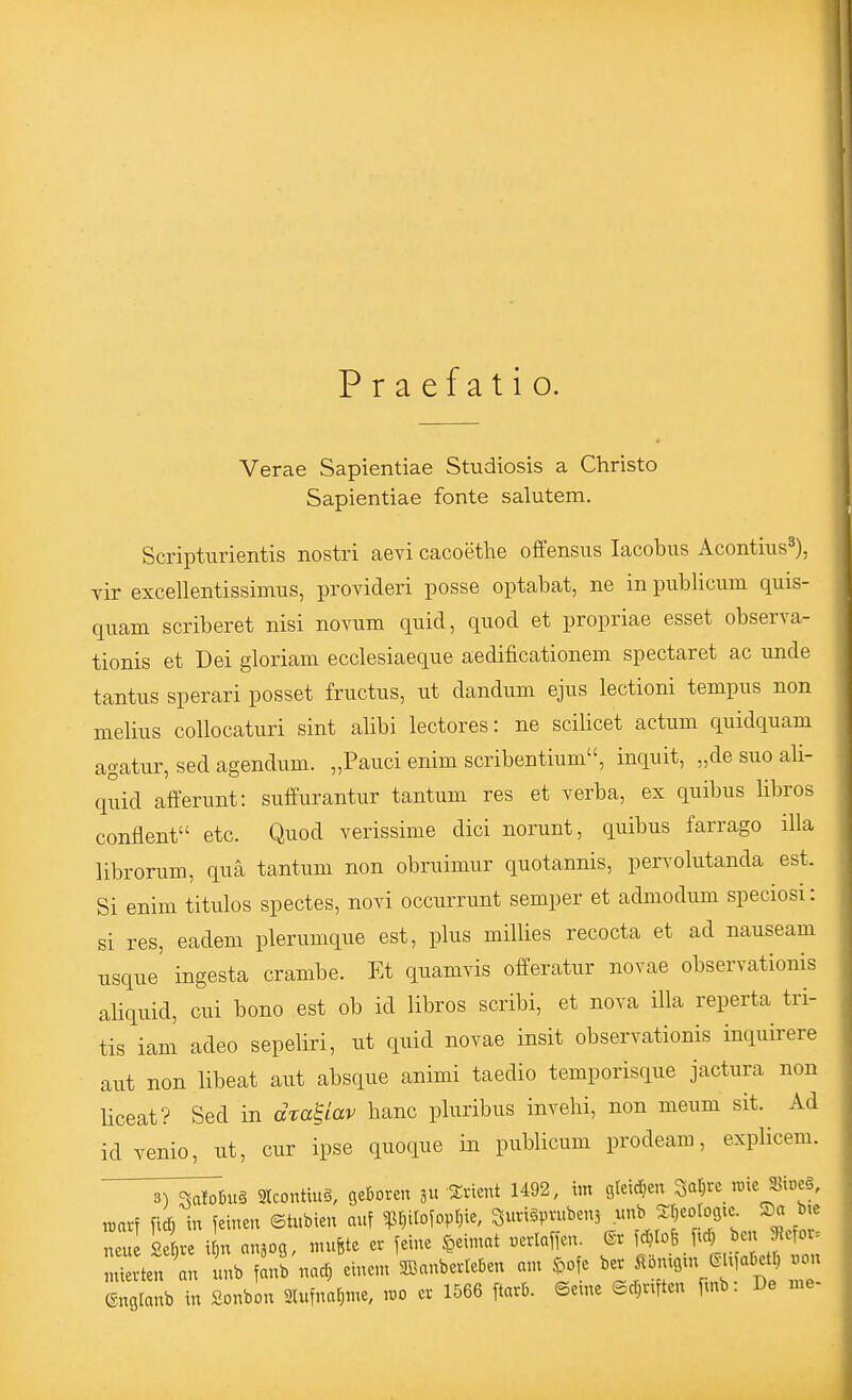 Praefatio. Verae Sapientiae Studiosis a Christo Sapientiae fönte salutem. Scripturientis nostri aevi cacoethe offensus lacobus Acontius^), vir excellentissimus, provideri posse optabat, ne in pubUcum quis- quam scriberet nisi novum quid, quod et propriae esset observa- tionis et Dei gloriam ecclesiaeque aedificationem spectaret ac unde tantus sperari posset fructus, ut dandum ejus lectioni tempus non melius collocaturi sint alibi lectores: ne scilicet actum quidquam agatur, sed agendum. „Pauci enim scribentium, inquit, „de suo ali- quid afferunt: suffurantur tantum res et verba, ex quibus libros conflent etc. Quod verissime dici norunt, quibus farrago illa librorum, qua tantum non obruimur quotannis, pervolutanda est. Si enim titulos spectes, novi occurrunt semper et admodum speciosi: si res, eadem plerumque est, plus millies recocta et ad nauseam usque' ingesta crambe. Et quamvis offeratur novae observationis aliquid, cui bono est ob id libros scribi, et nova illa reperta tri- tis iam adeo sepeliri, ut quid novae insit observationis inquirere aut non libeat aut absque animi taedio temporisque jactura non liceat? Sed in dta^iav hanc pluribus invehi, non meum sit. Ad idvenio, ut, cur ipse quoque in publicum prodeam, explicem. ^T^buä Slcontiug, geboren 311 iEricnt 1492, im gteidjen 3at)rc ,mc «ioeä, raarf ficö in feinen ©tubien auf ^f)irofovt}ie, SuviSpvubens unb Sf^eologie. Sa btc eu sie i n anjog, mufete er feine §eimat .erlaffen. fc^tofe ftd)^ ben Jeror. Xten an inb fanb nad) einem 3BanberIeBen an, .^ofe ber i^bnigux C^ MaDetr) »on Gnglanb in Sonbon 2lufnaf;me, ,t)0 ef 1566 ftarb. ©eine edjviften f^nb: De me-