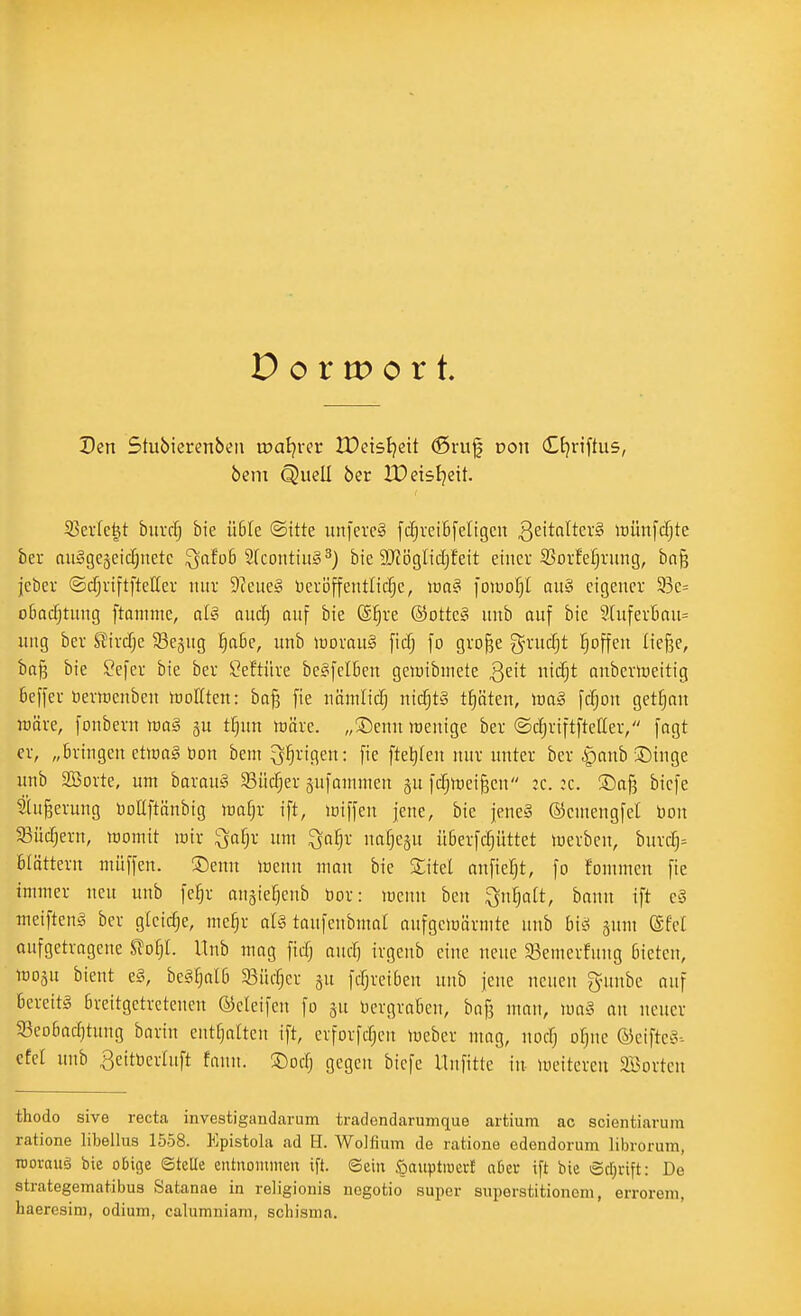 Den Stubierenbeii iDaljrer JDeisIjeit ©ruj| Don dtjnftus, beni Quell ber Xüeisljeit. 33evfe^t buvrfj bie ü6fe ©itte unfercS fdiveiBfeligcn 3c>tf^^tcr§ itünfcfjte ber auggeäcidjuetc ^afü6 Sfcontiitg^) bie 9J?ögIicI)feit einer Sovfefjnmg, ba§ jeber ©cfjriftfteUer nur 9Zeuel öeröffeiitlid^e, im^ \omljl nu§ eigener 93e= obadjtnng ftammc, al§ auä) anf bie @§re ®otte§ unb auf bie 9(uferBnu= wng ber 2ixd)c SSegug :^a6e, unb iüoran§ [icfj fo gro^e gn-ucfjt ^^offeu {ief3e, ba§ bie Sefer bie ber Öeftüre be^felben geiüibmete ßeit nid;t nnberiueitig beffer öermenben tüofften: ba§ fie nämUtf) nicf)t§ tf)öten, luag fcfjon get^nn wäre, [onbern waä ju tf}un lüäre. „®emt raenige ber ©djriftfteüer, fagt er, „bringen etoaS bon bem ^^rigen: fie ftel)fen nur unter ber ^anb Singe unb SBorte, um borau^ ^Büdjer sufammen ju fdjiüei^en :c. ;c. biefe ?lu§erung DoUftönbig mijx ift, loiffen jene, bie |ene§ ©entengfel öon 5ßüdjern, womit wir ^a^)x um ^af^r na^esu überfdjüttet Werben, burdj- Blättern müffen. ®enn wenn man bie Sitel anfieljt, fo fommen fie immer neu unb fe^r angie^cnb bor: wenn ben ^n^att, bnnu ift e§ meifteng ber gleiche, me§r at§ taufenbmal anfgciüärmte unb bi^ sunt ©fei aufgetragene ^o§L llnb mag fid; and) irgenb eine neue 5Bemerfnng bieten, woäu bieut e§, be§^aI6 93üd)er fdjreiben unb jene neuen gnmbe auf bereite bveitgetrctenen ©cleifen fo ju bergrabcn, bafj man, wa§ an neuer SBeobaditung barin entfjatten ift, evforfdjen Weber mag, nodj o^ne ®eifte§- dd unb ßeitDertuft faiin. ®odj gegen biefe Unfitte in weitereu Sorten thodo sive recta investigandarum tradendarumque artium ac scientiavum ratione libellus 1558. Epistola ad H. Wolfium de ratione edendorum librorura, TOorauä bie o6ige ©teile entitoinuien ift. ©ein öauptmerl a6er ift bie ©ctjrift: De strategematibus Satanae in religionis nogotio super siiperstitionem, errorem, haeresim, odium, calumniam, schisma.