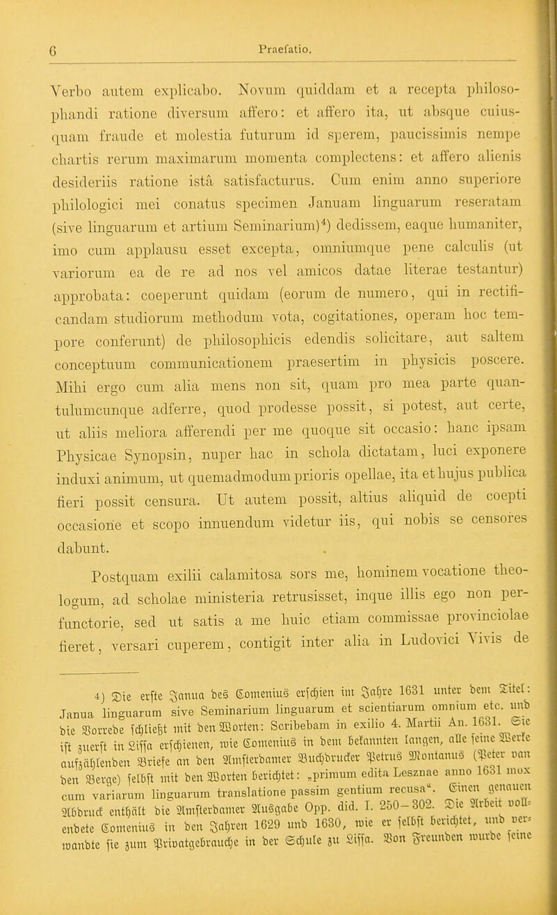 G Verbo autem explicabo. Novinn quiddam et a recepta philoso- pbandi ratione diversiiin affero: et afiero ita, ut absque cuius- quam fraude et molestia futurum id sperem, paucissimis nempe chartis rerum maximarum momenta complectens: et affero alienis desideriis ratione ista satisfacturus. Cum enim anno superiore pliilologici mei conatus specimen Januam linguarum reseratam (sive linguarum et artium Seminarium)*) dedissem, eaque bumaniter, imo cum applausu esset excepta, omniumque pene calculis (ut variorum ea de re ad nos vel amicos datae literae testantur) aiDprobata: coeperunt quidam (eorum de numero, qui in rectifi- candam studiorum metbodum vota, cogitationes, operam boc tem- pore conferunt) de pbilosopbicis edendis solicitare, aut saltem conceptuum communicationem praesertim in pbysicis poscere. Mibi ergo cum alia mens non sit, quam pro mea parte quan- tubimcunque adferre, quod prodesse possit, si potest, aut certe, ut aUis meliora afferendi per me quoque sit occasio: banc ipsam Pbysicae Synopsin, nuper bac in scbola dictatam, bici exponere induxi animum, ut quemadmodumprioris opellae, ita etbujus pubbca fieri possit censura. Ut autem possit, altius aliquid de coepti occasiorie et scopo innuendum videtur iis, qui nobis se censores dabunt. Postquam exilii calamitosa sors me, bominem vocatione tbeo- logum, ad scbolae ministeria retrusisset, inque illis ßgo non per- functorie, sed ut satis a me buic etiam commissae provinciolae fieret, versari cuperem, contigit inter alia in Ludovici Yivis de 4) Sie erfte ^anua beä Eomemug eildjien im ^af)xt 1631 untec beiu 5:itel: Janua linguarum sive Seminarium linguarum et scientiarum omn.um etc. uitb bie $8orrebe fcljliefet mit benSBorten: Scribebam in exilio 4. Martn An 1631 ©je ift uierft in Siffa erict}ienen, iDie (SomeniuS in bem fiefnnnteu Innren, afle ferne Sivertc auf äfilenben Briefe an ben Slmflerbamer SBucIjbructer ^etn.S 93Jontanuö (J]e^tcr mn ben Serae) felßft mit ben 2Borten berid)tet: „priraum edita Lesznae anno 16ol mox cum variarum linguarum translatione passim gentium recusa. ©inen genauen 2l6bruct enthält bie Slmflerbamer SluSgabe Opp. did. I. 250-302. S.e 9Ir6e,t «oa= enbete ßon.eninä in ben ^al)xcn 1629 unb 1630, ime er felbft Dendjtet, imb «er= roanbte fie äum ^rioatgebrauc^e in ber ©djule ju £iffa. S8on greunben raurbe fe.ne