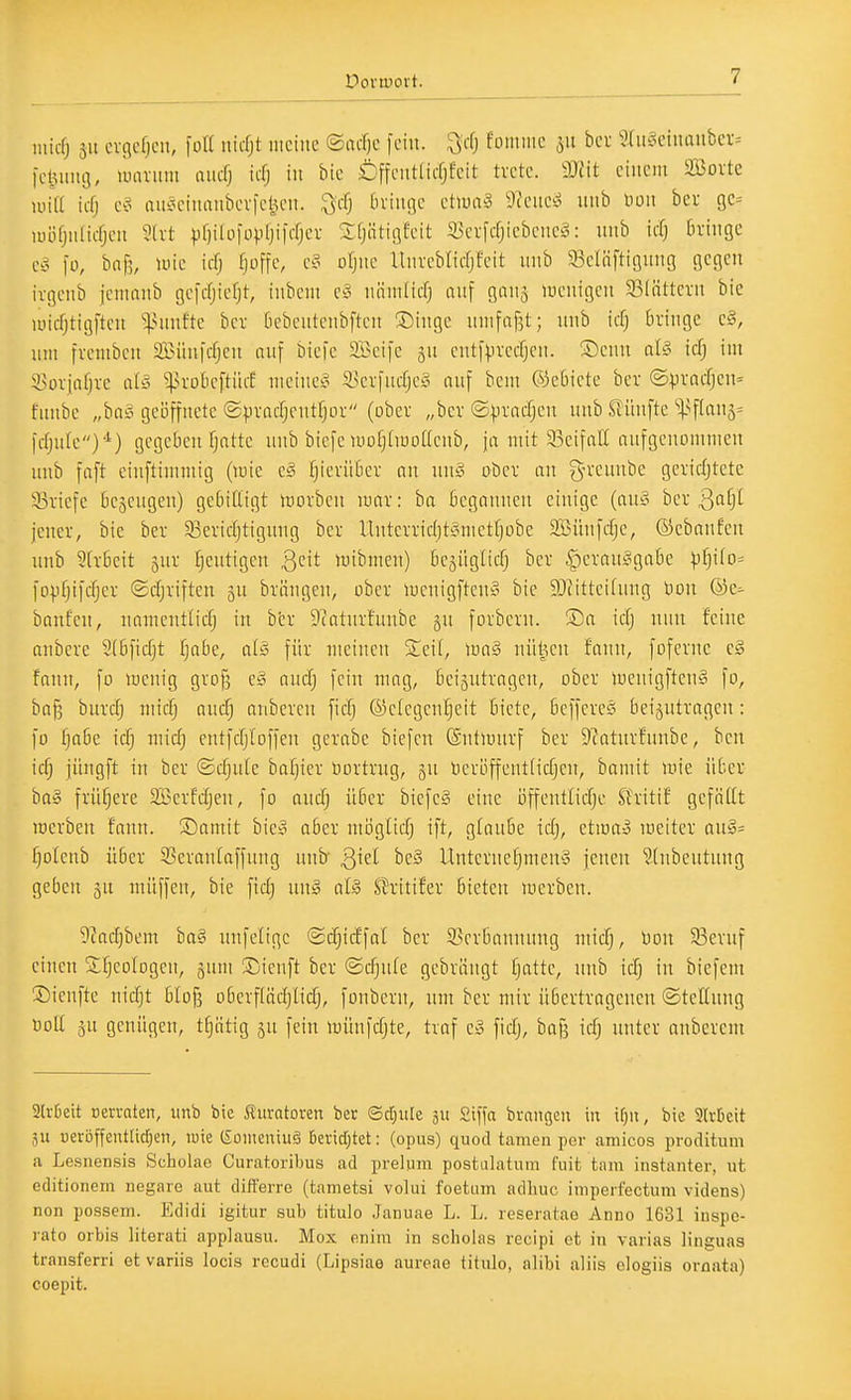 inicfj 31t cvcicficii, füll uicfjt uiciiic ©lufjc fein, ^cfj fomiiic 511 bcf 9ru§einonbei-= icluini), uuuiuii aucf; iifj in bic ÖffciitUcfjfcit trete. m\t einem SBovte wk ii-fj e§ anc^eimuibcv|et^en. ^cfj bringe ettuag 9?eucö unb Hon ber ge^ Rüifjiilicfjen ^(rt vf)ilo)ovlji|crjer Jfjiitigfeit 33crfcfjiebeneg: nnb id) bringe e^^ fü, bnf3, »uic icfj fjoffe, v§ ofjne llnreblirfjfeit nnb 93elü[tignng gegen irgenb iemonb gefrfjiefjt, inbeni cf> nninlicfj anf ganj luenigcn 33(ättcrn bie micfjtigfteu ^:|.Miiifte ber bebcutenbften Singe nnifafjt; nnb icfj bringe c», nui fremben aBünicfjen nnf bicfe Söeife jn entfprecfjcn. S)enn aU iä) im Sorjafjre dS ^robcftüif mcine?^ a.^er|nc(je§ nnf bem ©ebiete ber ©)jracf]en= funbe „ba§ geöffnete ©pracfjentfjor (ober „ber ©pradjen nnb Slünfte ''l-^ftanä^ fdjute)'^) gegeben fjatte unb biefe luofjtiuoüenb, ja mit 33eifar( nufgenommen nnb fnft einftimmig (wie c§ [)ierübcr an mS> ober an g-rennbe geridjtcte ^Briefe begcngen) gebilligt morbcn luar: ha begannen einige (an^^ ber ßffjf jener, bic ber 93eridjtignng ber llnterridjtgmetfjobe SBünftfje, ©ebanfen unb 9[rbeit jur ijentigen QqH luibmeu) bejügltcf} ber ^erauggabe pijiio- fopfjifdjer ©djriften ju briingen, ober iucuigftcn§ bie 9JIitteifuug toon ®e^ baufeu, nnmcntlicfj in ber 9?atnrfuube gu forbcrn. ®a id) nun feine anbcre 3(bfidjt fjabe, aU für meinen Seil, \m§ nützen fann, fofcrne cg fann, fo wenig grof^ e§ and) fein mag, beigntragen, ober »uenigften'3 fo, ha^ burc^ miä) aud) aubereu ficf) ®e(cgen[)eit biete, beffcreS beizutragen: fo ^abe id) mid) eutfdjloffen gerabe biefen ©ntiüurf ber 9?atnrfnnbe, ben icfj jitugft in ber ©djnte bafjier öortrug, §u tieröffentiid)en, bamit wie über ha§ früfjcre Serfdjen, fo aucTj über biefe§ eine ijffeutlidje Shitif geföUt werben fann. ®amit bieg aber möglid) ift, glaube idj, etwa^ weiter auö= fjolenb über 53erau(affung unb ßiel be§ Unternef)men§ jenen Stnbeutung geben ju muffen, bie fid) un§ aU SJritifer bieten werben. 9Zad)bem bn§ unfeligc <Sc§irf'faI ber 5>erbnnnnng micTj, üon 33eruf einen Sfjeologcn, guni ®ienft ber ©d)ufe gebrängt fjatte, nnb icf) in biefem ©ieufte nic^t blofj oberflüdjlicfj, foubern, um ber mir übertragenen ©teßung uo(t äu genügen, t^iitig ju fein wünfdjte, traf e» ficTj, bajj icf; unter aubcrem 2U'0eit üerrnten, unb bie iluratoren ber ©djule fiiffa brangeu tu tf;u, bie 9(rticit äu üeröffeut[id;en, luie (Someniuä kric[;tet: (opus) quod tarnen per amicos proditum a Lesnensis Scholae Curatoribus ad preliim postLilatum fuit tarn instanter, ut editionem negaie aut dift'erre (tametsi volui foetum adhuc imperf'ectum videns) non possem. Edidi igitur sub titulo Januae L. L. reseratao Anno 1631 iuspe- rato Orbis literati applausu. Mox enim in Scholas recipi et in varias linguas transferri et variis locis rccudi (Lipsiae aureae titulo, alibi aliis elogiis oraata) coepit.