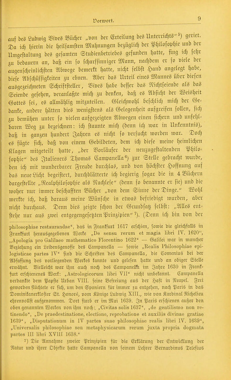 auf be3 Siiblüig 33iöe§ §8iicf;cr „Don bcv ®rtcUutig bcä Untm-icJ)tg5) genct. Sa icTj (jicnit bic fjcilfamftcii ^Jafjuimgcn ricsügticl bcv ^:ß0ilofovf)ic uub bcv Umgcftaltuiiö be3 gefamteu ©tiibicnOetneCicl gefunben fjatte, fing \d) fcf)t 511 bcbaiicnt au, bafj ein \o fcrjavffiiuiigev Tlam, nacfjbcm cv fo mclc bcr augeuidjeinlidjftcii SlDiucgc bcmcvft fjatte, ntdjt [clbft öaiib angelegt ^abe, öicfc 5l6fdjiiffigfeitcn 5n ebnen. Slbev ba§ Utteit cinc^^ 93Janneg übcv biefen auägejeicfjnetcn ©cf^riftfteKer, 5BiDc§ ^abc bcffev ba§ 9?irfjtieienbe nl§ bn§ Seienbe gefe^en, ücvanla^te micT) benfen, bag e^ SUificTjt bev S33eisf)eit (^otte§ fei, c§ aKuiäf^tig mitsuteiten. ©leicljuiof)! bcfdjlidj mic^ ber ®e= banfe, onberc ijätten bie§ meuigfteng ai§ ©elegcnljeit aufgreifen foUcn, fidj ju bemühen unter fo \)iefen aufgezeigten 2l6»uegen einen fiebern unb nnfef)[= baren SBcg 3U 6cäeid)neu: idj ftannte mid) (benn id) mx in Uufenutniö), baß in ganzen ^unbert ^afiren e§ nidjt fo bcrfuc^t luorben loar. ®od; c§ fügte fid), ba^ tion einem ©ebilbeten, bem idj biefe meine f)eimlid)cu sKagen niitgetedt f)atte, „ber Vorläufer ber neusugeftaltenbeu ^§ito= fop^ie be§ ^talienerg 2!)oma§ ßampauella 'j gur ©teile gebradjt tourbe, ben ic^ mit munberbarer greube bnrdjta?, uub Don tiödjfter |)offuuug auf tia'3 neue Sidjt begeiftert, bnrd^blätterte id) begierig fogar bie in 4 gSüdjern bargeftellte „9ieaIpI)itDfopf)ie als, gfad^Iefe (benn fo benannte er fie) unb bic lüo^er nur immer befc^afften 33üd)er „Don bem ©inne ber Singe. 9Bof)l merfte idj, bog baraug meine SBünfdje in etma?^ befriebigt mürben, aber nic^t bnrd)au§. ®enn bie§ geigte fc^on ber ©runbfa^ felbft: „2lEe» ent= fte§e nur au§ gmei entgegengefet^tcn ^ringipien (iöeun idj bin Don bcr philosophiae restaiirandae% baä in granlfurt 1617 it\d)kn, foroie bie gleidjfaKä in granffurt fierausgegeBenen SBerle „De sensu rerum et magia libri IV. 1620, „Apologia proGalilaeo mathematico Florentino 1622 — ©atirei war in mandper aSejietjung ein 2eiben§genoffe be§ Snnipanella — joiuie „Realis Philosopbiae epi- logisticae partes IV finb bie Scfiriften beg (SanipaneÜa, bie ßomeniuä Bei ber 2(6faffung be§ »orliegenben 2ßerfe§ fonnte unb getefen fiatte unb an obiger ©teile erroä^nt. aSteIIeid)t raar i[)m nud; noc^ be§ ßampanelfit im Saf)re 1630 in granl= furt erfd^ieneneä SBerl: „Astrologicorum libri VlI nidE)t iinbef'nnnt. ßanipancrta Berbanfte bem 5papfte Urban VIII. feine Befreiung auS ber .^aft in ?ienpeL %m geroorben fUic^lete er fid^, um ben (Spaniern für immer ju entgetjen, nadj 5pariö in baö 5Dominitanerf[öfter St. ^onore, com ilbnige Subroig XIII., luie uon i?arbinal 3iidjelieu eljrentjollft aufgenommen. Sort ftarb er im 9J!ai 1639. ^ariä erfd;ienen anfier ben oben genannten Sßerfen uonif)m noc^:. „Civitas solis 1637, „de gentilismo non re- tinendo, „De praedestinatione, electione, reprobatione et auxiliis divinao gratiae leSQ, „Disputationuni in IV partes suao pliilosopliiae realis libri IV. 1639, „Universalis pbilosophiae seu metapbysicarum rerum juxta propria dogmata partes III libri XVII1 1638. 7) Sie ainnarjme aroeter ^prinsipten für bie ©rftärnng bcr (5ntuiidlung bcr Jtntur unb il;rer Dbjette [jatte GanipaneKa uon feinem Seljrer 33crnarbinnö Xelcfino