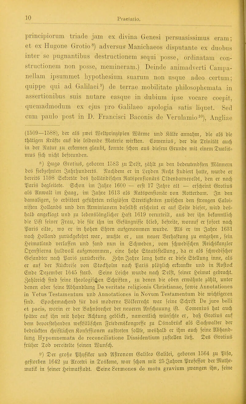 principiorum triade jam ex clivina Genesi persuasissimus eraiii; et ex Hugone Grotio«) adversus Manichaeos disputante ex diiobus inter se pugnantibus destructionem sequi posse, ordinatam con- structionem non posse, memineram.) Deinde animadverti Campa- nellam ipsummet hypothesiimi suariuii non usque adeo certum; quippe qiii ad Galilaei) de terrae mobilitate pliilosopliemata in assertionibus suis nutare easque in dubium ipse vocare coepit, quemadmodiun ex ejus pro Galilaeo apologia patis Hquet. Sed cum paulo post in D. Francisci Baconis de Verulamio^), Angliae (1509—1588), bei- atö sroei SBertpriuäipten Sßärme mib Mlk amml^m, bte atä bie tf)ätigen träfte auf bie feibeube 5Jbterie mittlen. 6omeniuä, ber bie Srinität aud) in ber Statur ertennen gtauBt, fonnte f(^on niiä biefem ©runbe mit einem S)uQliä= muä ficf) nid[;t Befreunben. «) ^ugo ©rotiiig, geBoren 1583 511 Seift, jär^It jit ben Bebeutenbften aJMnneru beä fieB3el)nten Qor^rr^unbevtä. JJndjbem er in £et)ben 9?ect|t [tubiert l^atte, rourbe er Bereitä 1598 ©efretör beä fjollünbifcfien DiatspenfionärS ClbenBarneuetbt, ben er nnd; $nriö Begteitete. ©djon im ^afjre 1600 — erft 17 ^nl^re olt — erfrf;eint ®roliu§ al§ Anwalt im §aag, im 3af)re 1613 otä 91atgvenfiouar uon Siotterbam. ben bamaligen, fo erBittert gefiifjrten retigiöjen ©treitigteiten äiuiid;en ben ftrengen Galui^ niften ^olfanbä unb ben Slrmininnern bafelBft erfdjeint er nnf ©eite biejer, roirb beä^ l^alB angesagt iinb 511 leBcnsliinglidjer ^aft 1619 uenirteitt, au§ ber ilpx Befanntlid; bie Sift feiner grau, bie für ifjn im ©efängniffe BlieB, Befreite, rooraiif er fofort nad; 5ßarig eilte, roo er in Tjcljen ®^ren aufgenommen rouvbe. M§ er im '^al)ve 1631 nac^ §oIlanb surüdgete^rt mar, mufete er, um neuer 33err;aftung 5U entgef^en, fein ^peimottanb uerlaffen unb fanb nun in ©djmeben, vom fd^roebifdjen Sieicfisfan^Cer Djenftierna IjulbooII aufgenommen, eine l^otje ©taatsftelhing, ba er al§ fd;n)cbifd)er ©efanbter nadj 5parig äurüdreifte. 3^f> S'if}!^ lang fiatte er biefe ©telhmg inne, als er auf ber 31üdreife uon ©tod^olm nadj 5Pari§ plöl^lid; erJranfte unb in Sioftod ßnbe SejemBer 1645 ftarB. ©eine Seidje mürbe nad; Steift, feiner £>eimot geBrad)t. 3a[)lreid) finb feine tr;eologif(^en ©d;riften, ju benen bie oBen erroät;nte 3ä[}lt, unter benen a&er feine 2lBljanblung De veritate religionis Cliristianae, foroie Annotationes in Vetus Testamentum unb Annotationes in Novum Testamentum bie roid;tigercn finb. ©podjemac^enb für baä moberne Solferredit mar feine ©d}rift De jure belli et pacis, roorin er ber a3al)nBred;er ber neuereu 2lnfc|auung ift. Eomeniuö l)at aud) fpäter auf if^n mit [pljer 2(d;tung geBlidt, namentlid) roünfdjte er, bafe ©rotiuä auf bem Bcuorftel;enben roeftfälifdjen griebensfongreffe 5U DonaBrüd alä ©adjmalter ber Bebrüdten d;riftlid)en i^onfcffionen auftreten feilte, meöl^alB er il;m audj feine 3lBrjanb= lung Hypomnemata de reconciliatione Dissidentium äufteHen liei3. S)eä ©rotiuö früfjer Sob oercitelte feinen SBunfd;. 'J) 2)er große spf)ijfiler unb Slfironom ©alitco (Saltlei, gcBorcn 1564 ju ^vifa, geftorBen 1642 ju Slrcetri in ^oefana, mar fd;on mit 25 Öaljvcu ^ßrofeffor bcr9J(atr)e= mati! in feiner ^eimatflabt. ©eine Sermones de motu gravium jroangen il)n, feine