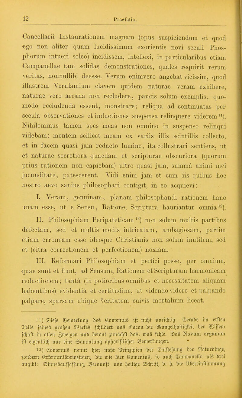 Cancellarii Instaurationem niagnam (opus suspiciendum et quod ego non aliter quam lucidissimum exorientis novi seculi Phos- pliorum intueri soleo) incidissem, intellexi, in particularibus etiam Campanellae tarn solidas demonstrationes, quales requirit rerum yeritas, nonnullibi deesse. Verum enimvero angebat vicissim, quod illustrem Verulamium clavem quidem naturae veram exhibere, naturae vero arcana non recludere, paucis solum exemplis, quo- modo recludenda essent, monstrare; reliqua ad continuatas per secula observationes et inductiones suspensa relinquere yiderem). Nihilominus tarnen spes meas non omnino in suspenso relinqui videbam: mentem scilicet meam ex variis illis scintillis collecto, et in facem quasi jam redacto lumine, ita coilustrari sentiens, ut et naturae secretiora quaedani et scripturae obscuriora (quorum prius rationem non capiebam) ultro quasi jam, summa animi mei jucunditate, patescerent. Vidi enim jam et cum iis quibus hoc nostro aevo sanius philosophari contigit, in eo acquievi: I. Veram, genuinam, planam philosopliandi rationem hacc nnam esse, ut e Sensu, Ratione, Scriptura liauriantur onmia^^). II. Philosophiam Peripateticam non solum multis partibus defectam, sed et multis modis intricatam, ambagiosam, partim etiam erroneam esse ideoque Christianis non solum inutilem, sed et (citra correctionem et perfectionem) noxiam. III. Reformari Philosophiam et perfici posse, per omnium, quae sunt et fiunt, ad Sensum, Rationem et Scripturam barmonicam reductionem; tantä (in potioribus omnibus et necessitatem aliquam habentibus) evidentiä et certitudine, ut videndo videre et palpando palpare, sparsam ubique ^eritatem cuivis mortalium liceat. 11) Siefe aSeinerfung be§ eoineniiiä ift nidjt unrirf;tig. ©ernbe im erfteu S;eile feineö grofeeit aBerleö fcf)ilbert S3acou bte ajJnngeU^nftigfeit ber 3öi)'fen= fdjaft in allen ,3rueigen vinb Betont 3unädE)ft baä, luaö fefjle. Saä Novum Organum ift eigentlid^ nwr eine ©ammlung Qp[joriftifd;er Senierfungen. • 12) eonieniuä nennt n\d)t «ßrinaipien ber ßntftefiung ber 9intnrbinge, fonbern Grlenntniäprinäivien, bie luie r;ier ßomenintv \o and) Eainpanella atö brei angibt: ©inneäauffaffung, SSernunft unb Ijeitige ©cf^rift, b. t). bie llbercinftiminung