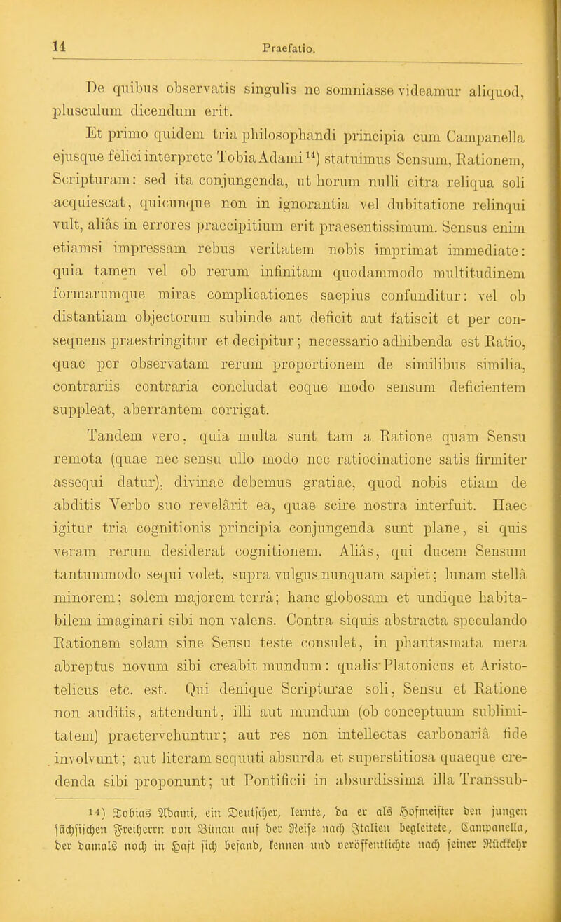 De qilibus observatis singulis ne somniasse videamur alicxuod, 2)lusculum dicendum erit. Et primo quidem tria pliilosophandi principia cum Campanella ejusque feliciinterprete TobiaAdami) statuimus Sensum, ßationem, Scripturam: sed ita conjungenda, ut borum nulli citra reliqua soli acquiescat, quicunque non in ignorantia vel dubitatione relinqui vult, alias in errores praecipitium erit praesentissimum. Sensus enim etiamsi impressam rebus veritatem nobis imprimat immediate: quia tarnen vel ob rerum infinitam quodammodo multitudinem formarumque miras complicationes saepius confunditur: vel ob distantiam objectorum subinde aut deficit aut fatiscit et per con- sequens praestringitur et decipitur; necessario adMbenda est Ratio, quae per observatam rerum proportionem de similibus similia, contrariis contraria concludat eoque modo sensum deficientem suppleat, aberrantem corrigat. Tandem vero. quisi multa sunt tam a Ratione quam Sensu remota (quae nec sensu ullo modo nec ratiocinatione satis firmiter assequi datur), divinae debemus gratiae, quod nobis etiam de abditis Verbo suo revelärit ea, quae scire nostra interfuit. Haec igitur tria cognitionis principia conjungenda sunt plane, si quis veram rerum desiderat cognitionem. Alias, qui ducem Sensum tantummodo sequi volet, supra vulgus nunquam sapiet; lunam stella minorem; solem majorem terra; hanc globosam et undique babita- bilem imaginari sibi non valens. Contra siquis abstracta speculando Rationem solam sine Sensu teste consulet, in phantasmata mera abreptus novum sibi creabit niundum: qualis'Platonicus et Aristo- telicus etc. est. Qui denique Scripturae soli, Sensu et Ratione non anditis, attendunt, illi aut mundum (ob conceptuum sublimi- tatem) praetervebuntur; aut res non intellectas carbonariä lide involvunt; aut literam sequuti absurda et superstitiosa quaeque cre- denda sibi proponunt; ut Pontificii in absurdissima illa Transsub- 14) %ob\a§ aibami, ein Seutfcfjer, lernte, ba er ntö öofmetfter ben jungen löd^fifd^en greir)crrn uon Söünau auf bei; 3ieife nad; Stalten Decskitctc, Ciampanclla, ber bamalä nod) in ^aft fiel; öefanb, fennen unb ucröffcnt[icl)te nad; feiner SHürffcr^r