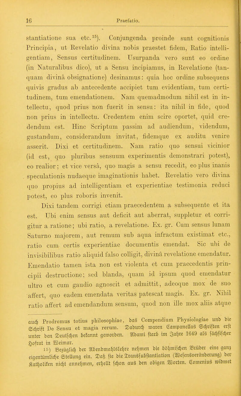 stantiatione sua etc. ^*). Conjungenda proinde sunt cognitionis Pinncipia, ut Revelatio divina nobis praestet fidein, Ratio intelli- gentiam, Sensus certitudinem. Usurpanda vero sunt eo ordine (in Naturalibus dico), ut a Sensu incipianuis, in Revelatione (tan- quam divina Obsignation e) desinamus: quia hoc ordine subsequens quivis gradus ab antecedente accipiet tum evidentiam, tum certi- tudinem, tum emendationem. Nam quemadmodum nihil est in in- tellectu, quod prius non fuerit in sensu: ita nihil in fide, quod non prius in intellectu. Credentem enim scire oportet, quid cre- dendum est. Hinc Scriptum passim ad audiendum, videndum, gustandum, considerandum invitat, fidemque ex auditu venire asserit. Dixi et certitudinem. Nam ratio quo sensui vicinior (id est, quo pluribus sensuum experimentis demonstrari potest), eo realior; et vice versa, quo magis a sensu recedit, eo plus inanis speculationis nudaeque imaginationis habet. Revelatio vero divina <luo propius ad intelligentiam et experientiae testimonia reduci potest, eo plus roboris invenit. Dixi tandem corrigi etiam praecedentem a subsequente et ita est. Ubi enim sensus aut deficit aut aberrat, suppletur et corri- gitur a ratione; ubi ratio, a revelatione. Ex. gr. Cum sensus lunam Saturno majorem, aut remum sub aqua infractum existimat etc., ratio cum certis experientiae documentis emendat. Sic ubi de invisibilibus ratio aliquid falso colligit, divina revelatione emendatur. Emendatio tamen ista non est violenta et cum praecedentis prin- cipii destructione; sed blanda, quam id ipsum quod emendatur ultro et cum gaudio agnoscit et admittit, adeoque mox de suo afl'ert, quo eadem emendata veritas patescat magis. Ex. gr. Nihil ratio afl'ert ad emendandum sensum, quod non ille mox aliis atque and) Prodromus totius philosophiae, baä Compendium Physiologiae unb bie (Sd)rift De Sensu et magia rerum. Sabiirdj lüaren eaiiipancaaä @rf;riften erft unter ben S)eutfd;en 6e!annt geworben. 3lbami ftarb im '^al)Xi 1649 alö fäc^fifd^er §ofrat in SüBeiniar. 15) SejüglicJ) ber 2lI3enbmnr)Iörer)re ncrjinen bie ruir^mifd^en Srüber etne ganj eigentümlidje SteUung ein. Safe fie bie SranäfuBftantintion (SBefenSuerünberung) ber Äat§oU£en nitf)t annefjmen, errjellt fd)on au§ ben obigen Sßorten. Eomcninö n)ibmet