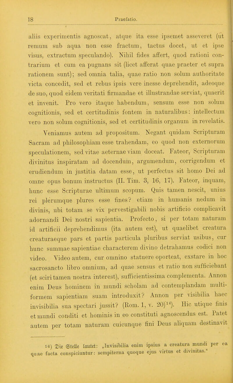 aliis experimentis agnoscat, atc^ue ita esse ipseiiiet asseveret (ut remiim sub aqua non esse fractum, tactus docet, ut et ipse visus, extractum speculanclo). Nihil fldes aft'ert, quod rationi con- trarium et cum ea pugnans sit (licet afferat quae praeter et supra rationem sunt); sed omnia talia, quae ratio non solum authoritate victa concedit, sed et rebus ipsis vere inesse deprehendit, adeoque de suo, quod eidem veritati firmandae et illustrandae serviat, quaerit et invenit. Pro vero itaque habendum, sensum esse non solum cognitionis, sed et certitudinis fontem in naturalibus: intellectum vero non solum cognitionis, sed et certitudinis Organum in revelatis. Veniamus autem ad propositum. Negant quidam Scripturam Sacram ad pbilosopbiam esse trahendam, eo quod non externorum speculationem, sed vitae aeternae viam doceat. Fateor, Scripturam divinitus inspiratam ad docendum, argumendum, corrigendum et erudiendum in justitia datam esse, ut perfectus sit homo Dei ad omne opus bonum instructus (II. Tim. 3, 16, 17). Fateor, inquam, hunc esse Scripturae ultimum scopum. Quis tamen nescit, unius rei plerumque plures esse fines? etiam in liumanis nedum in divinis, ubi totam se vix pervestigabili nobis artificio complicavit adornandi Dei nostri sapientia. Profecto, si per totam naturam id artificii deprebendimus (ita autem est), ut quaelibet creatura creaturaeque pars et partis particula pluribus serviat usibus, cur bunc sumraae sapientiae cbaracterem divino detrabamus codici non Video. Video autem, cur omnino statuere oporteat, exstare in boc sacrosancto libro omnium, ad quae sensus et ratio non sufficiebant (et sciri tamen nostra interest), sufficientissima complementa. Annon enim Deus hominem in mundi scholam ad contemplandam multi- formem sapientiam suam introduxit? Annon per visibilia baec invisibilia sua spectari jussit? (Rom. 1, v. 20)). Hic utique finis et mundi conditi et hominis in eo constituti agnoscendus est. Patet autem per totam naturam cuicunque fini Deus aliquam destinavit 16) 2)ie ©teUe tautet: Jnvisibilia enim ipsius a creatura numdi per ea quae facta conspiciuntur: sempiterna quoque ejus virtus et divinitas.