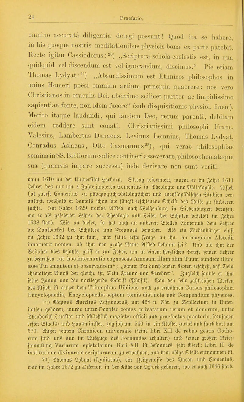 omnino acciirata- diligentia detegi possunt! Quod ita se habere, in Iiis ([woqne nostris meditationibus pbysicis bona ex parte patebit. Recte igitiir Cassiodorus: 20) „Scriptura schola coelestis est, in qua quidquid vel discendiim est vel ignorandum, discimus. Pie etiani Thomas Lydyat:^') „Absurdissimiim est Ethnicos philosophos in unius Homeri poesi omnium artium principia quaerere: nos vero Christianos in oraculis Dei, uberrimo scilicet pariter ac limpidissimo sapientiae fönte, non idem facere (sub disquisitionis physiol. finem). Merito itaqne laudandi, qui laiidem Deo, rerum parenti, debitam eidem reddere sunt conati. Christianissimi philosophi Franc. Valesius, Lambertus Danaeus, Levinus Lemnius, Thomas Lydyat, Conradus Aslacus, Otto Casmannus , qui verae philosophiae seminain SS. Bibliorum codice contineriasseverare,philosophemataque sua (quamvis impare successu) inde derivare non sunt veriti. bann 1610 an ber Unberfität §erBorn. ©treng reformiert, luurbe er im Safere 1611 Sefjrer beg mir um 4 Qaf)re jüngeren 6omemuä in 5Ef)eo[ogie unb 5ßr}i[ofop[;ie. SUfteb l^at äuerft gomeniuä ju päbagogifdj^pl^ilotogifdEien unb enci;{(opäbtfd[;en ©tubien Der= anlafet, megrjatb er banmlä \ä)on bie jüngft erfdEjienene ©djrift be§ Sparte au fiubieren fud^te. ^m ^afjre 1629 würbe 9([fteb nad; SBeifeenBurg in ©iebenbürgen Berufen, 100 er alä gefeierter Ser;rer ber 2:f)eorogie unb Setter ber ©diulen bafetBft im Satjre 1638 ftarB. Wie an biefer, fo [jat and; an anberen ©teEen ßomeniuö bem Sefirer bie Sanißarfeit beä ©d^iderg unb greunbeä Deroafjrt. SHö ein ©icBenbürger einft im ^a^re 1632 ju il^m fam, roar feine erfte ^^ragc an ir}n: an magnum Alstedii innotuerit nomen, o& il^m ber gro&e ?iame 2{tfteb tieJannt fei? Unb afö ifjm ber Sefudier bieg bejafjte, griff er jur 3^eber, um in einem r}eränd)en SBriefe feinen Se^rer jU begrüben „ut hoc internuntio cognoscas Amosum illum olim Tuum eundem illum esse Tui amanteni et observantem; „bamit S)u burd) biefen 33oten erfä^rft, baß Sein el^emaltger aimoS ber gteidie ift, Sein greunb unb Seref^rer. 3i^9l£'<^ fanbte er ifjm feine ^anua unb bie nortiegenbe ©d^rift (5ß[)i)fil). 5Bon ben fe^r safilreid^en SBerfen beä 3l(fteb ift aufeer bem Triumplius Biblicus nod; gu erttiä[;nen Cursus philosopbici Encyclopaedia, Encyclopaedia Septem toniis distincta unb Compendium pbj'sices. au) s^agnug Slureliug Saffioboruä, um 468 n. Etir. ju ©ct)rfacium in Hnter= italien geboren, rourbe unter Dboafer comes privatarum rerum et douorum, unter 2:f;eoborid) Quäftor unb fdjliefelidE) magister officii unb praefectus praetorio, fosufagen erfter ©taatä= unb §au§minifter, 3ogfid;um 540 in ein iltofleraurüdunb ftarbbortum 570. 2(u6er feinem Chronicon universale (feine libri XII de rebus gestis (rotbo- rum finb un§ nur im 2tuääuge be§ Jornandes erljalten) unb feiner großen Söricf: fammfung Variarum epistolarum libri XII ift befonbcrg fein SBcrf: Libri II de institutione divinarum scripturarum ju eriDäf^nen, auö bem obige ©teile entnommen ift. 21) Stpmaä Sybijat (Lydiatus), ein .ßi^i^Scxofls ^cö Söacon unb Comcnino, roar im Sa[)re 1572 ju Dderton in ber 9Mf)e uon Djforb geboren, mo er aud^ 1646 ftarb.