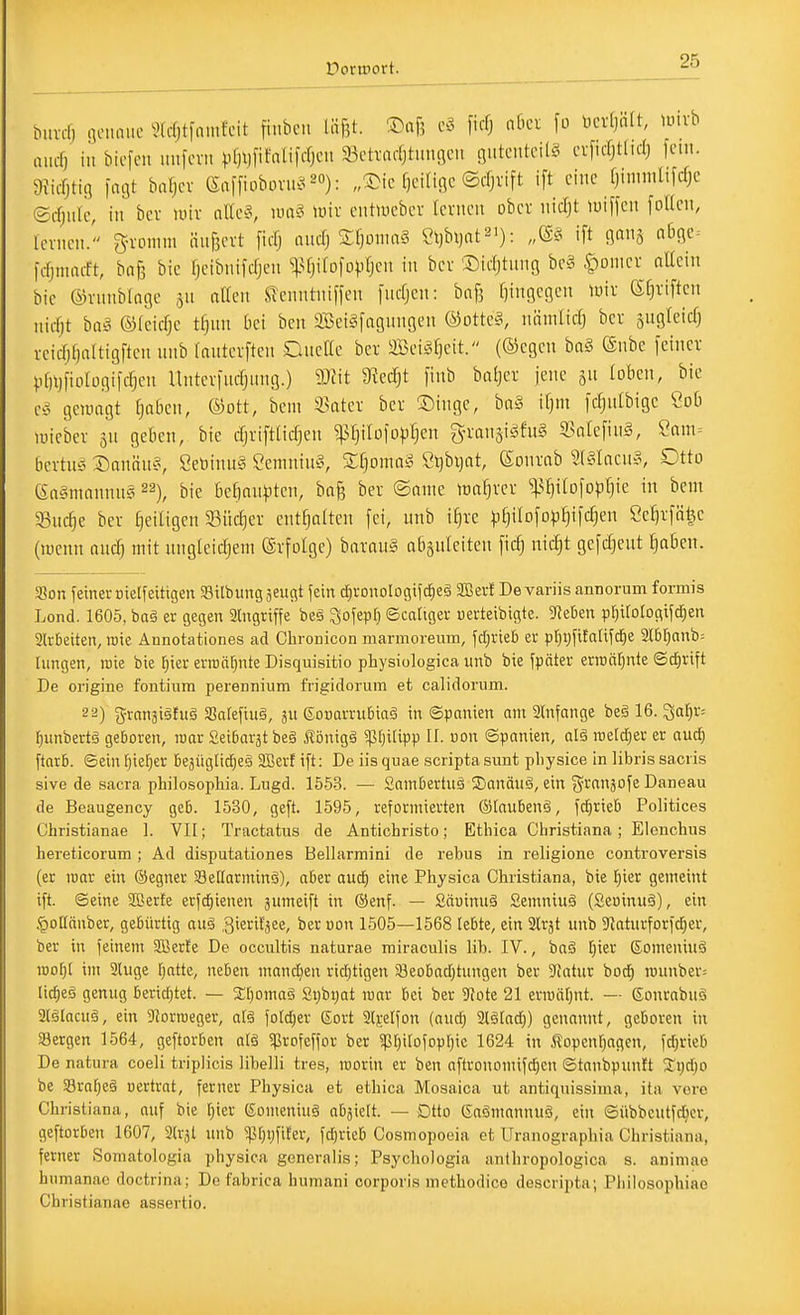 M.vd) .iciiaiic ^Idjtiauifcit finbcii liifjt. ©af? ficf; nkr fo lictfjnft, luivb aucf) in bicfcn imfcvii vf)l)fifnUfrfjcu Scttadjtuugcu guteuteitg crficfjtlidj fem. 9?icrjtig fagt bnfjcv enffiobovib^ ^o). „a>ic f)ciligc ©d^vift ift eine fjinimlifd;e ©djiilc, in bev unv nllc§, uuiS miv entuicbcv lernen ober nicfjt tuiffen follen, lernen.' gvonim ünBevt fidj md) Zl}oma§ 2\M)aV''): „^^ ift Ö^na l5fic= fofjmiuft, ba\] bie Ijeibnifdjen ^^Uj^Dfo^iIjen in bei 'Didjtnng be§ |)onier nUcin bic ©vnnbloge 511 ntten Slenntniffen [ucfjen: bafj f)ingegen tuiv ßCjviften niifjt baä ®(eid)e t^nn bei ben SeiSfagnngen ®otte§, nämlidj bcv sngleid) veid)f)altigfteii unb lautcvften QneHe ber äßei^^fieit. (®egcn bn§ ®nbc feiner VfUjfioIogildjen Untevfncfjnng.) mit S^edjt finb baljer jene gn loben, bie e^3 gewagt fjaben, ©ott, bcm 33atev bev 35inge, ba§ ifjm fdjnlbigc Cob lüicbev jn geben, bie djriftUdjen ^IjilofD^fjen g-ianjigfug 3?oIefin§, Sam= bcvtns ©annus, Setoinn§ Ceniniu§, Sfjoma» Stjbvjnt, föonrab 3(§Iacug, Otto ea§mnnnn§ ^^), bie bedankten, bag ber ©ante irafjrer ^^tjilofopfjie in bem Suc^e ber ^eiligen 93iic^er enthalten fei, unb i^re ^i^ilofop^ifcf^en SeF)rfä^e (lucnn auü^ mit ungteidjem Erfolge) barau§ abäufciten fid) nid^t gefdjeut ^Ben. Son yeinevDielfeitigen SBilbunggeuc^t fein ^ronologtfd^eä Sffievf Devariis annonim formis Lond. 1605, ba§ er gegen 2lngrif|e be§ ^ofepl) ©caliger uerteibigte. 9?eben pf)iroIogifcf)en 2lrbeiten, roie Annotationes ad Chronicon marmorenm, fd;rieb er pf)i)fiEaIifd^e 2l6r)anb= hingen, inie bie r}ier erran[)nte Disquisitio physiologica unb bie fpäter ern)ä[)nte ©d)rift De origine fontiiim perennium frigidorum et calidorum. 22) 5yvanäi§fug Safefiiiä, ju ßoDarrubiaä in Spanien am ainfange beä 16. ^al^r: f)unbertä geboren, roar Seibarat be§ Äönigä ^tjilipp H. uon Spanien, alä mzld)tv er aucf) ftnrb. ©ein l^iefjer bejüglid^eä 2Berf ift: De Iis quae scripta sunt pbysice in libris sacris sive de sacra philosophia. Liigd. 1553. — Sainbertus S)anäuö, ein j^i^nnjof^ Daneau de Beaugency geb. 1530, geft. 1595, reformierten ©laubenä, fcfirieb Politices Christianae 1. VII; Tractatus de Antichristo; Etbica Christiana; Elenchus hereticorum ; Ad disputationes Bellarmini de rebus in religione controversis (er luar ein ©egner S3e[tarmin§), aber auc^ eine Physica Christiana, bie l^ier gemeint ift. ©eine SBerte erfc£)ienen jumeift in ®enf. — Säuinuä Semniuä (Seuinuä), ein .'poHnnbcr, gebürtig aug .gieritjee, ber oon 1505—1568 lebte, ein air^t unb Staturforfc^er, ber in feinem SBerte De occultis naturae miraculis lib. IV., bog [)ier ©omeniuä it)ol)[ im aiuge fjatte, neben mandjen ricf)tigen s8eobad)tungen ber 9Jatur bocf) n)unbcr= lic^eö genug beridjtet. — 2:i)omaä Si)bi)at mar bei ber 9Jote 21 ermiilnit. — ßonrabnä aiGlacuä, ein 9?orroeger, alä fotd;er (Sort 2lj:eIfon (aud; 2l§lad)) genannt, geboren in Sergen 1564, geftorben alä ^rofeffor ber 5p[}iIofopf)ie 1624 in Äopcnf^agen, fdjrieb De natura coeli triplicis libelli tres, worin er ben aftronomifd^en ©tanbpun!t %i)d)o be 58raf)c§ üertrat, ferner Physica et ethica Mosaica ut antiquissima, ita. vore Cbristiana, auf bie [)ier (£omeniu§ abhielt. — Otto Gaömonnuö, ein ©übbcutfc^cr, geftorben 1607, Strjl unb 5ßr;vfiter, fdjrieb Cosmopoeia et Uranographia Christiana, ferner Somatologia physica generalis; Psychologia anthropologica s. animao biimanao doctrina; De fabrica humani corporis methodico descripta; Pliilosophiae Christianae assertio.
