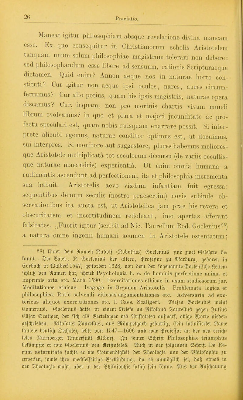Maneat igitur philosophiam absque revelatione di\ina mancam esse. Ex (luo consequiüir in Christianorum scholis Aristotelem tanquam unum solum pliilosophiae magistrum tolerari non debere: sed pbilosophandum esse libere ad sensuum, rationis Scripturaeque dictamen. Quid enim? Armon aeque nos in naturae liorto con- stitiiti? Cur igitur non aeque ipsi oculos, nares, aures circum- ferramus? Cur alio potius, quam bis ipsis magistris, naturae opera discamus? Cur, inquam, non pro mortuis cbartis vivum mundi librum evolvamus? in quo et plura et majori jucunditate ac pro- fectu speculari est, quam nobis quisquam enarrare possit. Si inter- prete alicubi egemus, naturae conditor optimus est, ut docuimus, sui interpres. Si monitore aut suggestore, plures habemus meliores- que Aristotele multipbcatä tot seculorum decursu (de variis occultis- que naturae maeandris) experientiä. Ut enim omnia bumana a rudimentis ascendunt ad perfectionem, ita et pbilosophia incrementa sua babuit. Aristotelis aevo vixdum infantiam fuit egressa: sequentibus demum seculis (nostro praesertim) novis subinde ob- servationibus ita aucta est, ut Aristotelica jam prae bis revera et obscuritatem et incertitudinem redoleant, imo apertas afferant falsitates. „Fuerit igitur (scribit ad Nie. Taurellum Kod. Goclenius^^) a natura omne ingenii humani acumen in Aristotele ostentatum; 2 3) Unter bem 9Jamen Jlubolf (3?obolfu§) ©odeniuä finb jiDei ©elc^rte £ie= fannt. Ser SSater, 9?. ©odeniu^ ber ältere, ^ßrofeffor ju Harburg, geDorcn in Sorßad^ in SBatbect 1547, geftorben 1628, üon bem ber fogenannte ©ocfenifAe Äetten= fc^tu^ ben Jtamen l^at, fd^riefi Psychologia h. e. de hominis perfectione anima et imprimis orta etc. Marb. 1590; Exercitationes ethicae in usura studiosorura jur. Meditationes ethicae. Isagoge in Organen Aristotelis. Problemata logica et philosophica. Ratio solvendi vitiosas argiunentationes etc. Adversaria ad exo- tericas aliquot exercitationes etc. I. Caes. Scaligeri. SieCen ©octeniuä meint Gomeniuä. ©ocleniuö [)atte in einem ©riefe nn ?Jifo[au§ 2;aureI[uS gegen ^uliuS Eäfar ©caliger, ber fid} al§ Serteibiger be§ airiftoteteö aufwarf, obige SBorte nieber: gefd;rieben. 3tifolaug SaureEuä, auä 2)?ömpelgarb gebürtig, (fein Intinificrter 9tame lautete beutfd) Ded;ö[e), Tebte oon 1547—1606 unb mar ^rofeffor an ber neu erri^-- teten Slürnberger Uniuerfität 2Utborf. '^n feiner ©djrift Philosophiae triumphus betämpfte er mie ©ocleniuä ben Slriftoteleä. 3lud; in ber fotgenben ©d^rifl De Ke- rum aeternitate fuc^te er bie S'Jotmenbigteit ber ^^rjeofogie unb ber iprjitofovrjie ju erroeifen, foiuie ifjrc medjfelfettige Serbinbung, ba eö unmöglid) fei, baj; etioaä in ber 2;[;eoIogie roa^r, aber in ber ^pt)i[ofopt)ie falfd; fein fbnnc. 2luä ber 3(nfc^auung