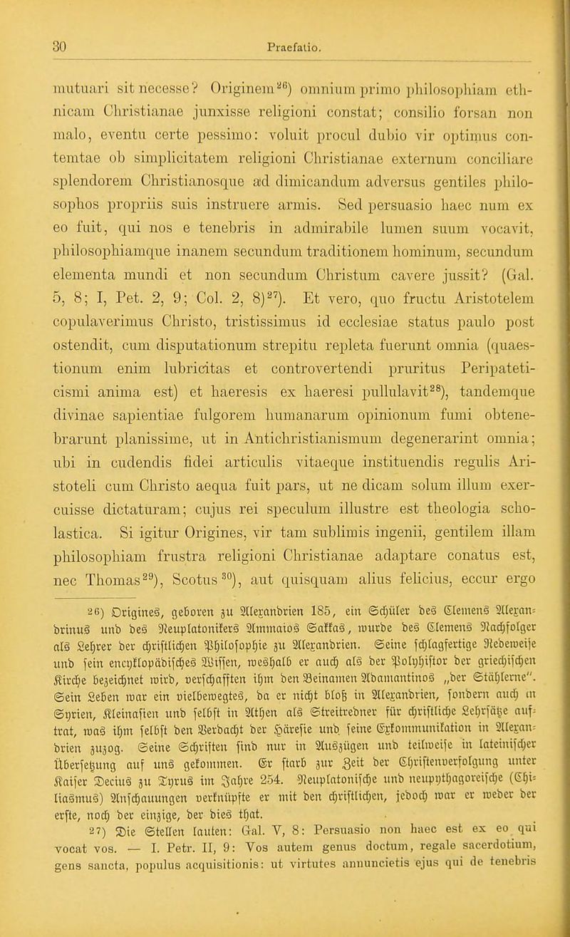 mutuari sitriecesse? Originein''^) omnium primo pliilosophiam etli- nicam Christianae jiinxisse religioni constat; consilio forsan non nialo, eventu certe pessimo: voluit procul dubio vir optimus con- temtae ob simplicitatem religioni Christianae externum conciliare splendorem Christianosque axl dimicandum adversus gentiles pbilo- sopbos propriis suis instruere armis. Sed persuasio haec num ex eo fuit, qui nos e tenebris in admirabile lumen suum vocavit, philosopbiamque inanem secundum traditionem hominum, secundum elementa mundi et non secundum Christum cavere jussit? (Gal. 5, 8; I, Pet. 2, 9; Col. 2, 8)). Et vero, quo fructu Aristotelem copulaverimus Christo, tristissimus id ecclesiae Status paulo post ostendit, cum disputationum strepitu repleta fuerunt omnia (quaes- tionum enim lubricitas et controvertendi pruritus Peripateti- cismi anima est) et haeresis ex haeresi pullulavit^^), tandemque divinae sapientiae fulgorem humanarum opinionum fumi obtene- brarunt planissime, ut in Antichristianismum degenerarint omnia; ubi in cudendis fidei articulis vitaeque instituendis regulis Ari- stoteli cum Christo aequa fuit pars, ut ne dicam solum illum exer- cuisse dictaturam; cujus rei speculum illustre est theologia scho- lastica. Si igitur Origines, vir tam sublimis ingenii, gentilem illam philosophiam frustra religioni Christianae adaptare conatus est, nec Thomas ^^), Scotus^), aut quisquam alius felicius, eccur ergo 26) Drigineä, geboren äu aitejanbrien 185, ein ©d[;üter beä Stenteng 3Ue£an= brtnuä unb beä 5ReupIatonifer§ 3lmmaioä Saffaä, würbe beä Siemens JJac^foIger olä Se^rer ber d)riftlicf|en «l^^itofopfjie ä 2ire£anbrien. ©eine jd;ragferttge 31ebemciie unb fein enci)Hopäbifc§eg ai>iflen, roeg^ar6 er aud^ aB ber ^oItjf)ifior ber griedjifdjen Äirci^e öejeidjnet roirb, terfd)afften if)m ben SBeinamen 9lbaniantinoä „ber ©tär;terne. ©ein Seben wat ein Dielberoegteö, ba er nid;t blofe in 2l[e};anbrien, fonbern nnd) m ©t)rten, Äteinaften unb fetbft in Sitten at§ ©treitrebner für d)riftlid)e Ser^rfä^e auf= trat, roaä il^m felbft ben aSerbad)t ber ^ärefie unb feine ©gtomnunxiration in 2IIeran= brien äu^og. ©eine ©d^riften finb nur in Stugäügen unb teiriueife in lateinifc^er Überfettung auf un§ gelommen. ©r ftarb äur 3eit ber et)riftenuerforgung unter i?aifer Seciuö ju £t)ruä im ^af)Xi 254. 5«eupfatonifc^e unb ncupi;tr)agoveifd;e (gf)i= lia§mu§) 3lnfd)auungen oerfnüpfte er mit ben c^riftlidjen, febod) loar er roeber ber erfte, nod) ber einjige, ber bieö t^at. 27) 2)ie ©teilen lauten: Gal. V, 8: Persuasio non haec est ex eo qui vocat vos. — I. Petr. II, 9: Vos auteni genus doctum, regale sacerdotium, gens saucta, populus acquisitionis: ut virtutes anuuncietis ejus qui de tenebris