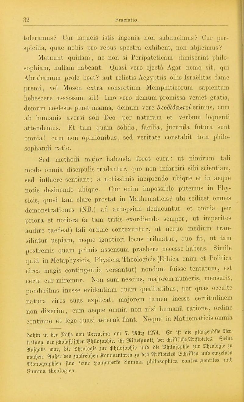 toleramus? Cur ItK^ueis istis ingenia non subducinuisV Cur per- spicilia, quae nobis pro rebus spectra exhibent, non abjicimusV Metuunt quidani, ne non si Peripateticain dimiserint philo- sophiam, nuUani babeant. Quasi vero ejectä Agar nemo sit, qui Abrabamum prole beet? aut relictis Aegyptiis ollis Israelitas fame premi, vel Mosen extra consortium Memphiticorum sapientum hebescere necessum sit! Imo vero demum promissa veniet gratia, demum coeleste pluet manna, demum vere OeodlöaxToi erimus, cum ab bumanis aversi soli Deo per naturam et verbum loquenti attendemus. Et tum quam solida, facilia, jucunda futura sunt omnia! cum non opinionibus, sed veritate constabit tota pbilo- sopbandi ratio. Sed methodi major habenda foret cura: ut nimirum tali modo omnia discipulis tradantur, quo non infarciri sibi scientiam, sed infliiere sentiant; a notissimis incipiendo ubique et in aeque notis desinendo ubique. Cur enim impossible putemus in Pliy- sicis, quod tam clare prostat in Matbematicis ? ubi scilicet omnes demonstrationes (NB.) ad autopsian deducuntur et omnia per priora et notiora (a tam tritis exordiendo semper, ut imperitos audire taedeat) tali ordine contexuntur, ut neque medium tran- siliatur uspiam, neque ignotiori locus tribuatur, quo fit, ut tam postremis quam primis assensum praebere necesse babeas. Simile quid in Metaphysicis, Pbysicis, Theologicis (Etbica enim et Politica circa magis contingentia versantur) nondum fuisse tentatum, est certe cur miremur. Non sum nescius, majorem numeris, mensuris, ponderibus inesse evidentiam quam qualitatibus, per quas occulte natura vires suas explicat; majorem tarnen inesse certitudinem non dixerim, cum aeque omnia non nisi bumanä ratione, ordine continuo et lege quasi aeternä fiant. Neque in Matbematicis omnia babin xn^mi)^ von Serractna am 7. Mär, 1274. (Sv ift bie glänjcnbfte SBei-= tretung ber fd^olaftifc^en 5ßr}irojopr)ie, ir)r 9}Httervunft, bcr d;riftIid)e.2lriflotcreö. ©eine ^ifgaOe roar, bie 3:[)eolo9ie jur ^f)itofopf;ie imb bie Wio\om im Sfjeologte 311 madmx. 2tui3ev ben aar^lveicr^en Äonunentaten 5» bc<S 9lriftotcte3 ®d)viften unb emselnen 35Jonograpf)ien fiub feine ,t»anptiüevfe Summa pliilosopliica contra gonliles unb Summa thcologica.