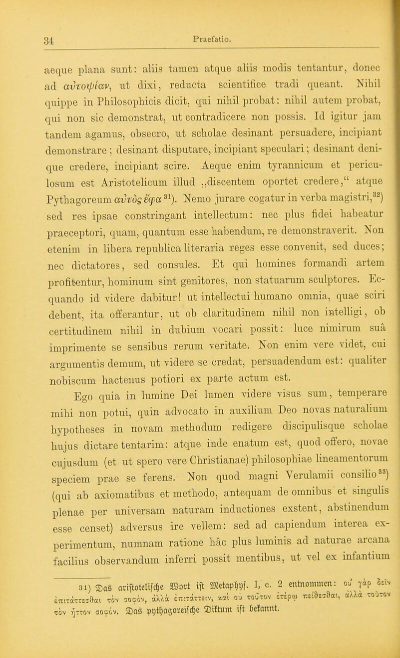 aeque plana sunt: aliis tarnen atque aliis modis tentantur, donec ad avroxpiav^ ut dixi, reducta scientifice tradi queant. Nihil quippe in Philosophicis dielt, qui nihil probat: nihil autem probat, qui non sie demonstrat, ut eontradicere non possis. Id igitur jam tandem agamus, obseero, ut scholae desinant persuadere, incipiant demonstrare ; desinant disputare, ineipiant speculari; desinant deni- que credere, incipiant scire. Aeque enim tyrannicum et perieu- losum est Aristotelicum illud „diseentem oportet credere, atque Pythagoreum avrös ecpa Nemo jurare eogatur in verba magistri,^^) sed res ipsae constringant intelleetum: nec plus fidei habeatur praeceptori, quam, quantum esse habendum, re demonstraverit. Non etenim in libera republiea literaria reges esse eonvenit, sed duces; nec dictatores, sed eonsules. Et qui homines formandi artem profitentur, hominum sint genitores, non statuarum seulptores. Ee- quando id videre dabitur! ut intellectui humano omnia, quae seiri debent, ita offerantur, ut ob elaritudinem nihil non intelligi, ob certitudinem nihil in dubium vocari possit: luee nimirum suä imprimente se sensibus rerum veritate. Non enim vere yidet, eui argumentis demum, ut videre se credat, persuadendum est: qualiter nobiscum hactenus potior! ex parte actum est. Ego quia in lumine Dei lumen videre visus sum, temperare mihi non potui, quin advocato in auxilium Deo novas naturalium hypotheses in novam methodum redigere discipulisque scholae bujus dictaretentarim: atque inde enatum est, quod offero, novae cujusdum (et ut spero vere Christianae) philosophiae lineamentorum speciem prae se ferens. Non quod magni Verulamii consilio^^) (qui ab axiomatibus et methodo, antequam de omnibus et singulis plenae per universam naturam inductiones exstent, abstinendum esse eenset) adversus ire vellem: sed ad eapiendum interea ex- perimentum, numnam ratione häc plus luminis ad naturae arcana facilius observandum inferri possit mentibus, ut vel ex infantium 31) S)a§ ariftoteIi?c^e SBort ift 3)ktapr)t)f. I, c. 2 entnommen: ou yip Ux^ TÖv t]tt:ov oocpiv. 3)a§ ppt^agoveifc^e Sittum ift befannt.