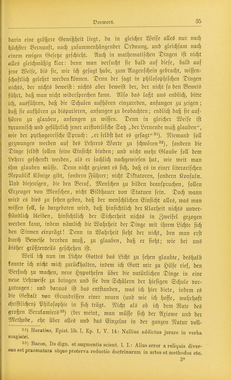 baviii eine gvöfjcvc ©eiuifjficit liefet, ba iu fllcicfjcr SBcife afiel nur narf; ^öd^ftev 5>eiiinnft, nacfj äufaunnculjängcnbcv Ovbnung, unb gleicf^fant md) einem cnnfleu ©cfcl^c gefdjiefjt. 3hicfj in niatf|cmatifcfjen ©ingen ift nicfjt alle§ gtcicfjnuifjtg f(nr: bcnn man Dcvfucfjt [ic halb auf biefe, haib auf jene aBeife, hi§ fie, wie icfj gefagt ^atie, jum Stugenfcfjein gebracfjt, iuiffcn= fcfjaftiid) gelcf)vt werben fönncn. ©cun ber [agt tu )^^iIofopf)ifc^eu 3])ingcn uidjto, ber n\d)tä Beiueift: uicfjty aber [icmeift ber, ber nirfjt fo beu 93eiüci§ füfjrt, baji mau uicfjt luiberfpredjen fauu. SHfo ba§ laßt uu§ enblic§, bitte id), au^ifü^rcu, ba^ bie ©cfjulen auff;i3ren eiugurebeu, anfangen gu jeigcu; ba& fie auf§i5ren gu bigpuüereu, anfaugeu gu beobachten; eublicfj ba)^ fie auf= preu ju glauben, anfangen gu loiffeu. Deuu iu gleicher SBeife ift tijraunifc^ unb gcfäfjrtic^ jeuer ariftotelifcfje ©al^ „ber Ceruenbe mu§ glauben, lüie ber |)ijtr}agoreifcf;e ©)3rucf;: „erfelbft^ot es gefagt ^i). S'Jiemanb foK gegiüungcn werben auf be§ Se^rerS SBorte gu fc^wören^^), foubern bie ®inge felbft foUeu feine @infid}t binben; unb ni(f)t «le^^r ©loube foll bem Ce^rer gefd^enft Werben, oI§ er facfjlidj uacfjgewiefen fjat, wie Weit man ifyn glauben müffe. S)euu uicfjt gejiemt e§ fidfj, ba§ e^^ in einer üterarifcTjen 9?e^5u6Iif S!önige gibt, fonbern g^ü^rer; nic^t ©iftatoreu, foubern S^onfutn. Unb biejenigen, bie ben 33eruf, 3[Reufc§en gu bilben beanfprudjen, fotten (Sr§euger Don SJfeufcl^en, nic^t S3ilb!§auer bon ©tatuen fetn. ®oi^ wann lüirb e§ bie§ ju fe^en geben, ba§ ber menfc^Iidjen ©infic^t alCeS, m§ man tüiffcn fofC, fo bargeboten wirb, ba§ f)infi(^tli(^ ber ^larfjeit ni(^t§ unber= ftänblic^ bleiben, ^infic^tlid; ber ©ic^er^eit nidjt§ in 3weifel gejogen Werben fauu, inbem nämtic^ bie SBa^r^eit ber ®inge mit i^rem 8id;te fidj ten ©innen dnprägt! ®enn in SBa^r^eit fie^t ber nidjt, ben man erft tur'^ 3S€Wetfe bereben mu§, gu glauben, bag er fie^t; wie bei un§ fit§§er gröBtentcilg gcfc^e^en ift. Seit ic^ nun im Sickte ®otte§ ba§ öic^t fe^en glaubte, beS^alb fonnte id; nidjt mid^ surüd^alten, inbem id; ®ott mir gu ^ilfe rief, ben ißerfud) ju machen, neue §i)pot^efen über bie natürad;)en Singe in eine natc Sefiriueife §u bringen unb fie ben @d)ütern ber f;iefigen ©djule bor= jutrogen: unb barauS ift ba§ entftanben, mä id) Ijier biete, tubcm c§ bie Oeftalt Don ©mubriffen einer neuen (unb wie id) Tjoffe, Wafjrljaft djrifttidjen) ^f)itofo)3§ic iu fid; trügt. 9^ic§t al^ ob id; bem Ü?atc be§ grof5en a3erutamicr§33) (ber meint, man müffe fid; ber Sfi-iome unb ber gjtetfjobe, efje über aCe§ unb ba§ (Sinäclne in ber gangen 9?atur )io\h 32) Horatius, Epist. lib. I, Ep. 1, V. 14: Nullius addictus jurare in verba magifltri. 33) Bacon, De dign. et augmentis scient. 1. I.: Alius error a reliquis diver- ßus est praematura atque proterva reductio doctrinarum in artes et methodos etc. 3*