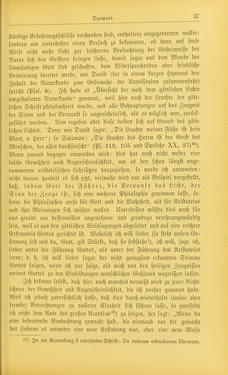ftnubigc evfafjning^^fdjliiffc uovfjaubcu finb, cntfjiütcn) cutgcöcntvctcn luoatc: fonbcvii um imtcvbcfieii einen Sevfucf) gu ßcfouimcn, ob bcnn auf biefe mi\c mä)t nicrjv ^irfjt suv fcirfjtcvcn ^ßcobafljtuug bcv ©cfjcimnifl'c bei mtux fidj bcit ©ciftevu bringen liefec, baniit fogiu nn§ bem 9J?unbc ber Unniünbigcn ©ott l^ob gcfdjnffen, bem Söibcvfpredjenben aber fcinblidjc S^ienuirrung bereitet lucrbe, iüie ®al)ib (ber in einem furjen |)l)mnuä ben ^ufjoit ber 9caturfunbe jum ©ebrancfje ber Uniniffcnben sufammcnfaf^t) fpridjt {'^\al. 8). '^ä) §a6c e§ „Überficfjt ber nac^ bem göttncf;en Sickte unigeftalteten Dcatnrfnube genannt, lüeit fjier nad) ber &uctjte ber gi5tt= lidfjen ©c^rift ))riiIo|D|3§iert luurbc, nnb alk 93ef5auptungen auf ba§ B^ngnt^ ber ©inne nnb ber SJernunft fo angeufcf)einlid;, aU e^ möcßä) mar, 5urücf= geführt luurben. 9?un ergeben aber biefe beiben ficfj auf ©runb be§ gött= Iicf)en Öicf)tc§. ®enn wie ©aüib fagte: „©ie SeucT^te meiner p§e ift bein 2Bort, 0 ^err; fo ©alomon: „®ie Ceucfjte be§ ^mn ift ber ©eift be§ g)ienfdjen,%er alles bnrdjforfcfjt (^f. 119, 105 unb ©^)rüdjc XX, 27)3^). Sßenn jemanb bagegen cinwcnben wirb: bie§ ^at nocf; nicfjt mebcr eine foWje ®cwij3§eit nocfj 5tugenfdjeinIic§Eeit, um e» ben fc^on Icingft ange= nommenen ariftotelifc^cn 5ef)rfä§en öorjuäieljen, fo wex'be ic^ antworten: nidjt barum lianbctt e§ fic§ je|t, t)ielme|r wirb nur aU Seifpiel öorgeftettt, ba§, inbem ©ott ber gnl^rer, bie SSevnunft ba§ öicfjt, ber ©inn ber S^nc^^ ift, fid) eine wa^^rere ^^^ifofop^ie gewinnen laffe, fo= ferne bie ^^fjitofop^en mefjr für ©ott nnb bie Sa^r^eit, aU für 2lriftoteIe§ nnb i^re 9JJeinnngen fidj müfjen woßen. Unterbeffen mü§te bie§ audj für un§ gerabe um beffenwißen angenefjmer unb gerabeju üere^rungSwürbig fein, weit e§ au§ ben göttüdjen SBeiäfagnngen abgeleitet nnb auf eine reidjete ©rfenntniS ©otteS gerichtet ift. SBafjrlidj idj will lieber (fo fte^t unfere ®e= finnung feft nnb bn, ©ott, gib ©tärfe, ba§ fie feftftefje!), id) wiU, fage ic§, lieber unter ber gni^rnng ©otteS, al§ unter ber gnif]rnng be§ 5lriftoteIc§ irren; b. fj. id) wiK lieber fogar bev nic^t genugfam erfaunten ©timme ©otte§ folgen, wenn ic^ nur folge, al§ midj öon ben l^eiHgen 3'^'i9iff'^'i meineä ©ottc§ gu ben (Sinbdbnngen menfdjlic^en ©e^irne§ wegreisen laffeu. ^dj befennc fclbft, baj^ Tjicr nod; mandjeä bermißt wirb gu jener 9?id)t= fc^nur ber ®ewij3[}eit unb 9lugcnfdjeinlidjfeit, bie idj üorfjcr genannt fjabe. 2Bei[ ic^ jcbod; äuöerfidjtüdj Tjoffc, bafj bic§ burdj wieberfjolte (meine ober frembe) S5ctradjtnngen jn üotterer S?Iarfjeit fidj füfjren (äffe, fo 5wcife(tc idj nidjt bem 9?ate be§ grof3en Stcoutius^^) jn folgen, ber fagt: „SBenn bu eine bcbeutenbe 93eobad)tung gemadjt fjaft, bie niemanb Dor bir gemadjt ^at (foferne c§ entweber eine neue (Srfinbung war, ober eine neue SBeife 35) 3u ber ainmerfimg 3 entiär;nten©d^rtft: De ratione edendorum librorum.