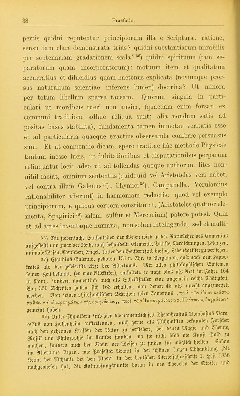 pertis quidni reputentur principiorum illa e Scriptura, ratione, sensu tarn clare demonstrata trias ? quidni substantiarum mirabilis per septenariam gradationem scala?^^) quidni spirituum (tain se- paratorum quam incorporatorum): motuum item et qualitatum accurratius et dilucidius quam hactenus explicata (novumque pror- sus naturalium scientiae inferens lumen) doctrina? üt minora per totum libellum sparsa taceam. Quorum singula in parti- culari ut mordicus tueri non ausim, (quaedam enim forsan ex communi traditione adhuc reliqua sunt; alia nondum satis ad positas bases stabilita), fundamenta tamen immotae veritatis esse et ad particularia quaeque exactius observanda conferre persuasus sum. Et ut compendio dicam, spero traditae häc methodo Pbysicae tantum inesse lucis, ut dubitationibus et disputationibus perparum relinquatur loci: adeo ut ad tollendas quoque autborum lites non- nibil faciat, omnium sententiis (quidquid vel Aristoteles veri babet, Tel contra illum Galenus), Cbymici^s), Campanella, Verulamius rationabiliter afferunt) in barmoniam redactis: quod vel exemplo principiorum, e quibus corpora constituunt, (Aristoteles quatuor ele- menta, Spagirici^«) salem, sulfur et Mercurium) patere potest. Quin et ad artes inventaque bumana, non solum intelligenda, sed et multi- 3 6) Sie fteBenfacf)e ©tufenleiter ber SBefen xo'ixb in ber 9iaturler;re beg ßonieniug aufgefteEt unb sroar ber gjeilje nad) be^anbelt: (glemente, Sünfte, 35erbid}tnngen, ^ftansen, animateS[ßeien,9JJenjcf)en,®nger. Unter ben ©eifiernfinbbiefog.SebenägeifleräUüerfte^en. 37) Glaubiuä ©alenuS, geboren 131 n. ^v. in «perganion, galt nad^ bem6ippo= Irateä al§ ber gefeiertfte 3lrät be§ 2lltertiim§. Wü aQen pr}iIojop{}ifc^en ©i;ftemen feiner Beitbefannt, (er roar e«efti!er), entfaltete er nid;t b(oä al§ 2lv3t im Safere 164 in SRom fonbern namentlich auc^ atä ©d^riftfteHer eine ungemein reid)e sptigfeit. SJon 350 (5d;riften l^aben fid) 163 erhalten, uon benen 45 al§ uned)t angeämeifelt roerben. 35on feinen pl)ilofopl)ifd)en Schriften roirb Eomeninä „^epi tAv tSicuv e/.aarcp gemeint habin. ^ , = cv. 38) Unter ehi;mifern finb r)ier bie namenttid) feit S^eop^rafluS Söombaftuö 5para= celfuä »on Hohenheim auftretenben, and) gerne alg 3nd)i)miften befannten gorfc^er nach ben geheimen Gräften ber 5Ratur jn »erfte^en, bei benen gjJagte nnb Ghemte, 2Ri;ftit unb W^o^'^^ im »nnbe ftanben, ba fie nid)t bloö bte^unit 0olb 3 mad;en, fonbern aucf) ben ©tein ber Reifen in finben für möglich htelten Schon im Slltertume liegen, i«ie ^ßrofeffor $rantl in ber fd)önen ^^•ä'^ ^Ibhanblung bie Äeime ber Slldjemie bei ben 9Uten in ber beutfd)en 9]ierteliahröfd)nit 1. .S?eft lb56 nachgeraiefen i^at, bie Slnlnüpfungäpunlte baran in ben 2:h<:orien ber Stoifcr unb