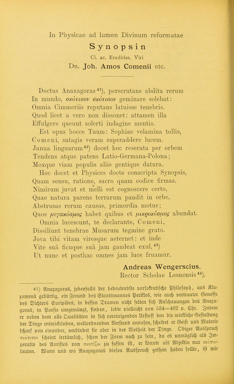 In Physicae ad lumen Divinum reformatae Synopsin Cl. ac. Erudiliss. Viri Dn. Joh. Arnos Comenii etc. Doctus Anaxagoras *^), perscrutans abdita remm In immclo, axÖTiaov axötiaov geminare solebat: Omnia Cimmeriis reputans latuisse tenebris. Quod licet a vero non dissonet: attamen illa Effulgere qiieimt solerti indagine mentis. Est opus liocce Tuum: Sopbiae velamina tollis, Comeni, satagis veram superaddere lucem. Janua linguarum*^) docet hoc reserata per orbem Tendens atque patens Latio-Germana-Polona; Moxque viam populis aliis gentique datura. Hoc docet et Physices docte conscripta Synopsis, Quam sensu, ratione, sacro quam codice firmas. Nimirum juvat et melli est cognoscere certo, Quae natura parens terrarum pandit in orbe, Abstrusas rerum causas, primordia motus; Quos fieyaxua/uog habet quibus et i.uxQox6of.iog abundat. Omnia lucescunt, te declarante, Comeni, Dissiliunt tenebrae Musarum tegmine grato. Jova tibi vitam viresque aeternet: et inde Yite sua ficuque suä jam gaudeat exul, Ut nunc et posthac omnes jam luce fruamur. Andreas Wengerscius, Kector Scholae Lesnensis 41) 3(nasagora§, jebenfaHS ber Bebeutenbfte oovfofrati^d^e ^ßr^irofopf;, au§ ^a-. äomenä geßüvtig, ein ^reunb beä ©tantgnmnneä «perifleä, lüie aud; vertrauter ©enoffe be§ 2)icl;terg Siiripibeä, in befjen Sranien nidjt feiten \\ä) 3lnfd;auungen be§ 2lnara= gora§, in ^oz\k uingeniünät, finben, le&te oielleic^t üon 534—462 u. (El)x. '^nhm er neben bem alle Dualitäten in fid; uereinigenben Urftoff ben bie luiiltidje ©eftaltung ber Singe entroidelnben, roeltorbnenben SSerftanb annaf^m, fd^eibet er ©eift unb SDlaterie fd^arf von einanber, cerbinbet fie aber in ber aieir)eit ber Singe. Dbiger aiuefprud; ax.6Ti5ov fd)eint irrtimitid), fd)on ber gornt nad) 5U fein, ba eä iinniöglid^ al§ ^m-- peratiü be§ älorifteä von a/oxiCo) 5U fäffen ift, er fbnnte atS aibjeftiü nur ox^ti&v lauten. SBann unb mo 2lna£agoraS biefen Sluäfprud^ getrau l)aben foHtc, ift nur
