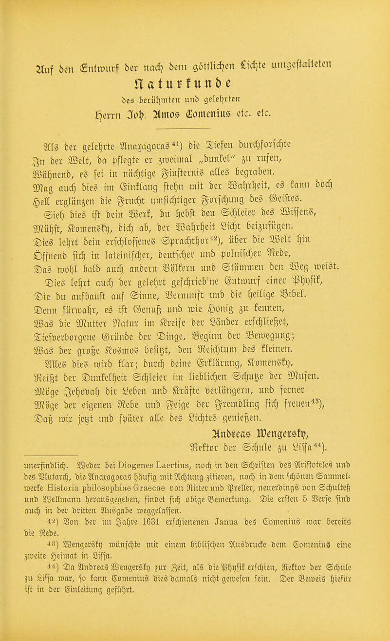 2titf ben «ntiüurf bei- nad} bem göllltd^cti £id-,le lungeftaltetcn üatnvtnnb c bcs Iici-ü!imtcn utib gefel^rteu fjeiTit 3oi}. %moQ (Somcniue etc. etc. m§ bei gelehrte 9limi-agora§ *0 Sttefen biivcfjforfcf^te bei- SBelt, ha pflegte ev äiDCtmat „bimfet 311 rufen, 9Bäf}iienb, c§ fei in näcfjtige ginftenüg aße§ begraBcn. 2)iag aucf) bieä im ©inftang fte^n mit ber aBa^vfjeit, e§ fann bocf) §ea erglänscn bic g-vuc^t umftdjtigev gorfc^uug be§ ®eifte§. ' ©ie^ bieg ift bcin SBerf, bii fjeöft beu ©cfjleier bc§ SSiffenl, ?OJüE)ft, ^omeuSfi), biet) ah, bei 2iSaf)rf}eit Sicfjt ßeisufügcit. Sie§ terjvt bein erfd)Ioffene§ ©pradjtfjov^^)^ ii5ev bie SBelt Ijin Dffiienb ficf) in lateinifdjer, beutfcfjev imb pDlnifcfjei- 9^ebe, ®a§ mo!)I 6alb aucfj anbetn Wlkxn unb ©tnmmen ben 3Beg mei§t. ®te§ le^vt ouci) ber gelefjrt gefc^rieb'ne ©ntraurf einer ^^f}i)ft!, ®ie bu anfBciuft auf @inne, 33crnunft unb bie ^eilige '43iBeI. ®cnn fürma^r, e§ ift ©enuf, unb wie ^onig gu fennen, Sa§ bie SJtutter D^atnr im Streife ber Sänber erfcfjlie^ct, SicfberBorgene ©rünbe ber ®inge, 33eginn ber a3emegnng; 2ßa§ ber gro^e ^oSmo» öefi^t, ben $Reid)tum be§ fteinen. 2(lle§ bie§ mirb ffar; bnrc§ beine ®rf(ärung, ^omenSfij, 9?ei^t ber ®nnfet§eit ©djieier im tieBIidjeu ©djuije ber SJfufen. gjiöge ^e^oöa^ bir Seöcn unb Strafte Verlängern, unb ferner 5Ki5ge ber eigenen 9?eBe unb geige ber grembling fid; freuen*^), wir jel^t unb fpüter aüe be§ SidjteS genießen. 9?eftDr ber ©djule gu Siffn). unerfinbliif). SBeber Bei Diogenes Laertiiis, nod) in beu Sdjriften be§ 2lriftote[e§ unb be§ 5]i[utarc^, bie 2(najagora§ pufig mit 2lcf)tiing äitieren, nod) in beut fdjbnen ©amme[= roette Historia philosophiae Graecae von Slittev unb greller, neuerbiug§ uoii ®d;u[te& unb SBeKmann fierauSgegeBen, finbet fid) o6ige 33emerfung. Sie erften 5 Serfe ftnb au<i) tu bev britteu ätuägnbe roeggelaffeu. i2) $8on bei' im ^atjre 1631 erjd}ieneneu Janua beä Someuiuä mar Bereits bie 3^ebe. ^3) JBeugerätt; roüufd;te mit einem Bi6liid)eu Slusbrude bem Eoincuiuä eine ätoeite {peiinat in Siffa. ■14) Sa 2(nbrcaä SGeugersfi) äur Qtit, al§ bie 5pf)Vfif erfd;icn, 9kftor bei ©djute 5U 2ifia roar, \o tann gomeniuS bieäbantalä nidjt geioejen fein. S)cr Süeiueiö [;iefür ift in ber Ginteitung gefül^rt.