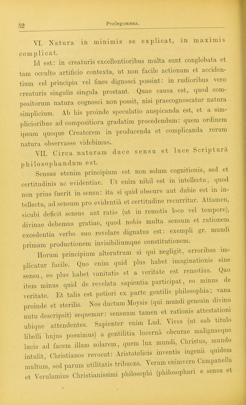VI. Naturca in minimis se explicat, in maximis complicat. Id est: in creatnris excellentioribus multa sunt conglobata et tam occulto artificio contexta, ut non facile actionum et acciden- tium vel principia vel fines dignosci possint: in rudioribus vero creaturis singulis singula prostant. Quae causa est, quod com- positorum natura cognosci non possit, nisi praecognoscatur natura simplicium. Ab bis proinde speculatio auspicanda est, et a sim- plicioribus ad compositiora gradatim procedendum: quem ordinem ipsum quoque Creatorem in producenda et complicanda rerum natura observasse videbimus. VII. Circa naturam duce sensu et luce Scripturä pbilosopbandum est. Sensus etenim principium est non solum cognitionis, sed et certitudinis ac evidentiae. Ut enim nibil est in intellectu, quod non prius fuerit in sensu: ita si quid obscure aut dubie est m in- tellectu, ad sensum pro- evidentia et certitudine recurritur. Attamen, sicubi deficit sensus aut ratio (ut in remotis loco vel tempore), divinae debemus gratiae, quod nobis multa sensum et rationem excedentia verbo suo revelare dignatus est: exemph gr. mundi primam productionem invisibiliumque constitutionem. Horum principium alterutrum si qui negbgit, erroribus im- plicatur facile. Quo enim quid plus babet imaginationis sme sensu, eo plus habet .anitatis et a veritate est remotius. Quo item minus quid de revelata sapientia participat, eo minus de veritate Et talis est potiori ex parte gentilis pbilosopbia; vana proinde et sterilis. Nos ductumMoysis (qui mundi genesm divmo . nutu descripsit) sequemur: sensuum tamen et rationis attestationi ubique attendentes. Sapienter enim Lud. Vives (ut sub titulo libelli bujus posuimus) a gentilitia lucerna obcurae mabgnaeque lucis ad facem illam solarem, quem lux mundi, Christus, mundo intulit, Christianos revocat: Aristotelicis inventis ingenii quidem multum, sed parum utilitatis tribuens. Verum enimvero Campanella et Verulamius Christianissimi philosophi (philosophari e sensu et