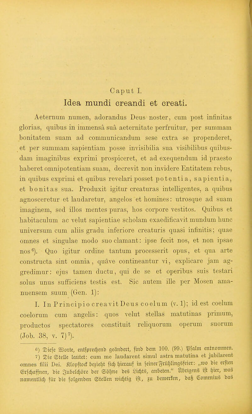 Caput I. Idea mundi ereandi et ereati. Aeterrnim numen, adorandus Deus noster, cum post infinitas glorias, quibiis in immensä suä aeternitate perfruitur, per summam bonitatem suam ad commiinicandum sese extra se propenderet, et per summam sapientiam posse invisibilia sua visibilibus quibus- dam imaginibus exprimi prospiceret, et ad exequendum id praesto baberet omnipotentiam suam, decrevit non invidere Entitatem rebus, in quibus exprimi et quibus revelariposset potentia, sapientia, et bonitas sua. Produxit igitur creaturas intelligentes, a quibus agnosceretur et laudaretur, angelos et bomines: utrosque ad suam imaginem, sed illos mentes puras, bos corpore vestitos. Quibus et babitaculum ac yelut sapientiae scbolam exaedificavit mundum bunc Universum cum aliis gradu inferiore creaturis quasi infinitis; quae omnes et singulae modo suo clamant: ipse fecit nos, et non ipsae nos^). Quo igitur ordine tantum processerit opus, et qua arte constructa sint omnia , quäve contineantur vi, explicare jam ag- gredimur: ejus tamen ductii, qui de se et operibus suis testari solus unus sufficiens testis est. Sic autem ille per Mosen ama- nuensem suum (Gen. 1): I. In Principio creavit Deus coelum (v. 1); id est coelum coelorum cum angelis: quos velut Stellas matutinas primum, productos spectatores constituit reliquorum operum suorum (Job. 38, V. 7)7). 6) SDiefe SBorte, eiitfpred;enb geänbevt, finb bem 100. (99.) ^\alm entnommen. 7) SDic ©tette lautet: cum me laudarenfc simul astra matutina et jubilareut omnes filii Del ^^[opftocE Deäiet;t fttf; rjiecauf in jeinei-grürjangöfeier: „reo bic crftcn (Sr^c^offnen, bte Subetd)öre ber Sö^nc beä 2id;tö, nnteten. Ütnngenä ift fjier, nm§ namentlid; für bie fotgenben ©teilen n)id;tig ift, 311 benierten, bafe Somentuö baä