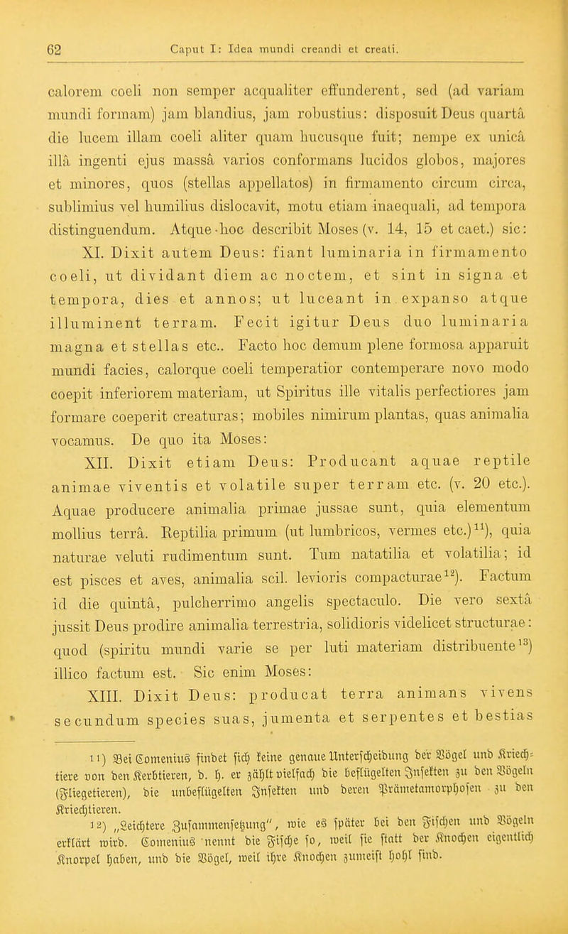 calorem coeli non Semper acqualiter effunderent, sed (ad variam immdi forinam) jam blandius, jam robustius: disposuit Deus quarta die lucem illam coeli aliter quam hucusque fuit; nempe ex unicä illa ingenti ejus massa vainos conformans lucidos globos, majores et minores, quos (stellas appellatos) in firmamento circum circa, sublimius vel humilius dislocavit, motu etiam inaequali, ad tempora distinguendum. Atque-boc describit Moses (v. 14, 15 et caet.) sie: XI. Dixit autem Deus: fiant luminaria in firmamento coeli, ut dividant diem ac noctem, et sint in signa et tempora, dies et annos; ut luceant in expanso atque illuminent terram. Fecit igitur Deus duo luminaria magna et Stellas etc.. Facto hoc demum plene formosa apparuit mundi facies, calorque coeli temperatior contemperare novo modo coepit inferiorem materiam, ut Spiritus ille Vitalis perfectiores jam formare coeperit creaturas; mobiles nimirum plantas, quas animalia vocamus. De quo ita Moses: XII. Dixit etiam Deus: Producant aquae reptile animae viventis et volatile super terram etc. (v. 20 etc.). Aquae producere animalia primae jussae sunt, quia elementum mollius terra. Reptilia primum (ut lumbricos, vermes etc.)^^), quia naturae veluti rudimentum sunt. Tum natatilia et volatilia; id est pisces et aves, animalia seil, levioris compacturae^^). Factum id die quintä, pulcherrimo angelis spectaculo. Die vero sextä jussit Deus prodire animalia terrestria, solidioris videlicet structurae: quod (spiritu mundi varie se per luti materiam distribuente'^) illico factum est. Sic enim Moses: XIII. Dixit Deus: producat terra animans vivens secundum species suas, jumenta et serpentes et bestias II) Seieomemuä finbet fic^ feine genaueUnterfcfieibung bei- Sögel unb firiei)= tiere von ben i?er6tieren, b. t). er i&iß uielfacT) bie beflügelten ^nfeften 5u bcn SBögeln (gliegetieren), bie unfiefUigelten ^nfetten unb beren ^pränietantovvrjoien ju ben 3 2) „£eicf)terc Bufnmmenfeljung, roie eö fpnter 6ci ben %mm unb Sögeln eritärt roirb. 6omeniu§ nennt bie gifd;e fo, lueil fie ftatt ber ^nodjen cigcntlid) Änoi-pet l;aDen, unb bie Söget, roeit i^ve j^nodjen äunieift ^)o^)^ finb.