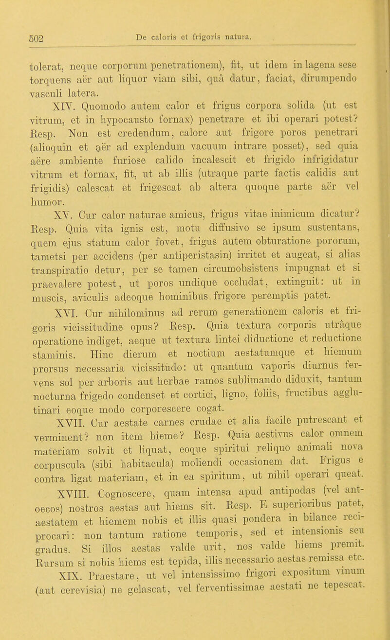 tolerat, neque corporum penetrationem), fit, ut idem in lagena sese torquens aer aut liquor viam sibi, qua clatur, faciat, dirumpendo vasculi latera. XIV. Quomodo autem calor et frigus corpora solida (ut est vitrum, et in hypocausto fornax) penetrare et ibi operari potest? Resp. Non est credendum, calore aut frigore porös penetrari (alioquin et {jer ad explendum vacuum intrare posset), sed quia aere ambiente furiose calido incalescit et frigido infrigidatur vitrum et fornax, fit, ut ab illis (utraque parte factis calidis aut frigidis) calescat et frigescat ab altera quoque parte aer vel humor. XV. Cur calor naturae amicus, frigus vitae inimicum dicaturV Resp. Quia yita ignis est, motu diffusivo se ipsum sustentans, quem ejus statum calor fovet, frigus autem obturatione pororum, tametsi per accidens (per antiperistasin) irritet et augeat, si alias transpiratio detur, per se tarnen circumobsistens impugnat et si praevalere potest, ut porös undique occludat, extinguit: ut in muscis, aviculis adeoque bomiiiibus. frigore peremptis patet. XVI. Cur nihilominus ad rerum generationem caloris et fri- goris Yicissitudine opus? Resp. Quia textura corporis utraque operatione indiget, aeque ut textura lintei diductione et reductione staminis. Hinc dierum et noctium aestatumque et biemum prorsus necessaria vicissitudo: ut quantum vaporis diurnus fer- vens sol per arboris aut berbae ramos sublimando diduxit, tantum nocturna frigedo condenset et cortici, ligno, foliis, fructibus agglu- tinari eoque modo corporescere cogat. XVII. Cur aestate carnes crudae et alia facile putrescant et verminent? non item bieme? Resp. Quia aestivus calor omnem materiam solvit et liquat, eoque spiritui reliquo animali nova corpuscula (sibi babitacula) moliendi occasionem dat. Frigus e contra ligat materiam, et in ea spiritum, ut nibil operari queat. XVIII. Cognoscere, quam intensa apud antipodas (vel ant- oecos) nostros aestas aut biems sit. Resp. E superioribus patet, aestatem et biemem nobis et illis quasi pondera in bilance reci- procari: non tantum ratione temporis, sed et intensioms seu gradus. Si illos aestas ralde urit, nos valde hiems premit. Rursum si nobis biems est tepida, illis necessario aestas remissa etc. XIX. Praestare, ut vel intensissimo frigori expositum vmum <aut cerevisia) ne gelascat, vel ferventissimae aestati ne tepescat.