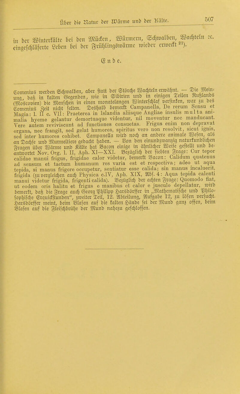 in bcv Sintcvfiiltc bei bcn mfcn, Söüviucvn, ©rfjiualöcn 2Bacf;tcrn :c. iicfcfiläfcvtc Cckn 6ei ber g-vürjUnn^iuäi-ine luiebev eviuertt ). ciiuicfcfjliifevte ©übe Gomeniuö icerben ©d;iüarben, aber ftatt ber ©türd;e 2Ba^tetn erroaf^nt. - ©^e 3)fetn= iiufl baf5 in falten ©egenben, luie in Sibirien unb m emigen seilen SRufelanbä (5)3;o'äcoDien) bie 3}Jenfc^en in einen ntonatelangen 5IBinterfc|taf »erftnfen, luor be§ eonieniuä Seit nidjt fetten. Segtjalb bemertt Campanella, De rerum Sensu et Ma°-ia- 1, II c. VII: Praeterea in Islandia aliisque Angliae insulis multa ani- malla hyeme gelantur demortuaque videntur, nil moventur nec manducant. Vere autem reviviscunt ad functiones consuetas. Frigus enim non depravat Organa, nec fraugit, sed gelat humores, Spiritus vero non resolvit, sicut igms, sed inter humores coliibet. ßantpaneBa roirb nod) an anbere animale SBefen, alä nn SacBfe unb ^ijhirinettiere gebad)t f)aben. — S5on ben einunbäroanäig naturfunbltdien ^fragen über SBörnte unb i?älte I^at Sacon einige in äfjnlidjer Sißeife gefteEt unb be= antroortet Nov. Org. I. II, Aph. XI—XXI. Sejügtid) ber fiebten ^rage: Cur tepor calidae manui frigus, frigidae calor videtur, bemerft a3acon: Calidum quatenus ad sensum et tactum humanum res varia est et respectiva; adeo_ ut aqua tepida, si manus frigore occupetur, sentiatur esse calida; sin manus incaluerit, frigida (ju uergteid^en aud; Physica c.IV, Aph. XIX, 2Ibf. 4: Aqua tepida calenti manui videtur frigida, frigenti calida). Sejüglid; ber ad)ten ^xaqz: Quomodo fiat, ut eodera oris halitu et fi-igus e manibus et calor e jusculo depellatur, inirb bemerft, ba6 bie g^rage aud; ©eorg ^^itipp ^»aräbörffer in „93Jatf)entatifd)e unb 5pf)ilo= fopr)tfd)e ©rquidftunben, äroeiter Seit, 12. Slbteitung, SCufgabe 12, ju löfen »erfu^t. Saräbörffer nteint, beim 33tafen auf bie falten $änbe fei ber 9}Iunb ganj offen, beim SÖtafen auf bie gteijd)brüt)e ber a}Junb na^eju gefd^toffen.