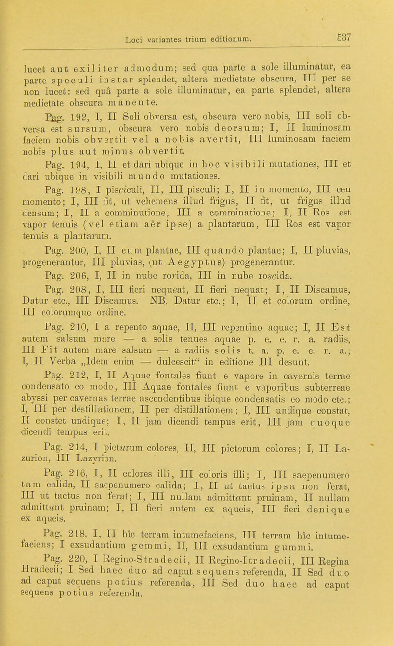 lucet aut exiliter adinodum; sed qua parte a sole illuminatur, ea parte speculi instar splendet, altera medietate obscura, III per se uon lucet: sed quä parte a sole illumiuatur, ea parte splendet, altera medietate obscura m a u e n t e. Fjig. 192, I, II Soli obversa est, obscura vero nobis, III soli ob- versa est sursum, obscura vero nobis deorsum; I, II luminosam faciem nobis obvertit vel a nobis avertit, III luminosam faciem nobis plus aut minus obvertit. Pag. 194, I, II et dari ubique in hoc visibili mutationes, III et dari ubique in visibili mundo mutationes. Pag. 198, I pisciculi, II, III pisculi; I, II in momento, III ceu moniento; I, III fit, ut vehemens illud frigus, II fit, ut frigus illud deusum; I, II a comminutione, III a comminatione; I, II Ros est vapor tenuis (vel etiam aer ipse) a plantarum, III Ros est vapor tenuis a plantarum. Pag. 200, I, II cum plantae, III quando plantae; I, II pluvias, progenerantur, III pluvias, (ut Aegyj)tus) progenerantur. Pag. 206, I, II in nube rorida, III in nube rosc'ida. Pag. 208, I, III fieri nequeat, II fieri nequat; I, II Discamus, Datiir etc., III Discamus. NB. Datur etc.; I, II et colorum ordiue, III colorumque ordine. Pag. 210, I a repeuto aquae, II, III repentino aquae; I, II Est autem salsum mare — a solis tenues aquae p. e. e. r. a. radiis, III Fit autem mare salsum — a radiis solis t. a. p. e. e. r. a.; I, II Verba „Idem enim — dulcescit in editione III desunt. Pag. 212, I, II Aquae foutales fiunt e vapore in cavernis terrae condensato eo modo, III Aquae fontales fiunt e vaporibus subterreae abyssi percavernas terrae ascendentibus ibique condensatis eo modo etc.; I, III per destillationem, II per distillationem; I, III undique constat, If constet undique; I, II jam dicendi tempus erit, III jam quoque dicendi tempus erit. Pag. 214, I pict/rrum colores, II, III pictorum colores; I, II La- zurioii, III Lazyrion. Pag. 216, I, II colores illi, III coloris illi; I, III saepeuumero tarn calida, II saepenumero calida; I, II ut tactus ipsa non ferat, III ut tactus non ferat; I, III nullam admittant pruinam, II nuUam admittwnt pruinam; I, II fieri autem ex aqueis, III fieri denique ex aqueis. Pag. 218, I, II hic terram intumefaciens, III terram lue intume- faciens; I exsudantium gemmi, II, III exsudantium gummi. Pag. 220, I Regino-Stradecii, II Regino-Itradecii, III Regina Hradecii; I Sed haec duo ad caput sequens referenda, II Sed duo ad Caput sequens potius referenda, III Sed duo haec ad caput sequens potius referenda.