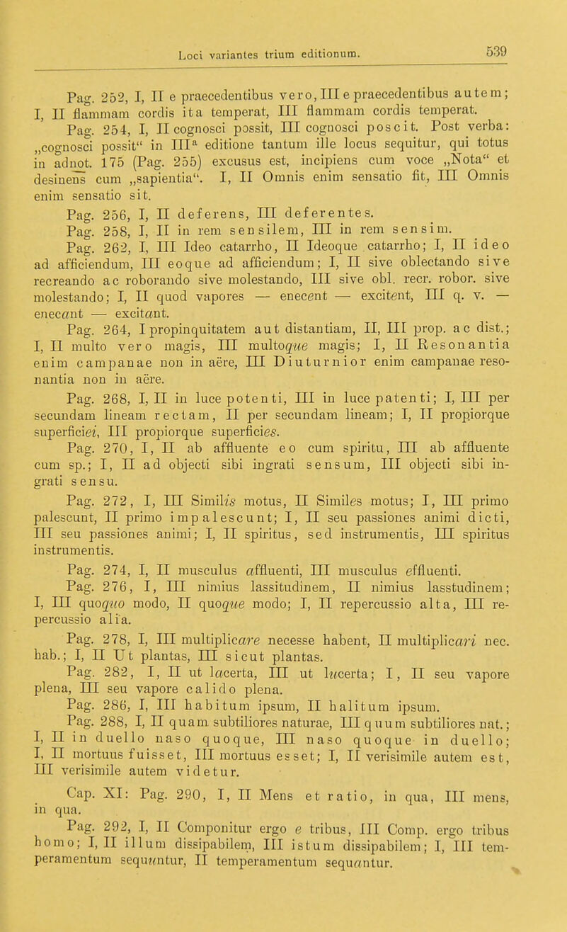 Pao-. 252, I, II e praecedentibus vero, III e praecedentibus autem; I, II flanimam cordis ita temperat, III flamraam cordis temperat. Pag. 254, I, Ilcognosci possit, III cognosci poscit. Post verba: „coo-üosci possit in III'' editione tantum ille locus sequitur, qui totus in adnot. 175 (Pag. 255) excusus est, incipiens cum voce „Nota et desiuens cum „sapientia. I, II Omnis enim sensatio fit, III Omnis enim sensatio sit. Pag. 256, I, II deferens, HI deferentes. Pag. 258, I, II in rem sensilem, III in rem sensim. Pag. 262, I, III Ideo catarrho, II Ideoque catarrho; I, II ideo ad afficieudum, III eoque ad afficiendum; I, II sive oblectando sive recreando ac roborando sive molestando, III sive obl. recr. robor. sive molestando; I, II quod vapores — enecent — excitent, III q. v. — enecönt — excitant. Pag. 264, Ipropinquitatem aut distantiam, II, III prop. ac dist.; I, II multo vero magis, III multoque magis; I, II Resonantia enim campanae non in aere, HI Diuturnior enim campauae reso- nantia non in aere. Pag. 268, I, II in lucepotenti, III in lucepatenti; I, III per secundam lineam rectam, II per secundam liueam; I, II propiorque superficies, III propiorque superficies. Pag. 270, I, II ab affluente eo cum spiritu, III ab affluente cum sp.; I, II ad objecti sibi ingrati sensum, III objecti sibi in- grati sensu. Pag. 272, I, III Simih's motus, II Similes motus; I, III primo palescunt, II primo impalescunt; I, II seu passiones animi dicti, III seu passiones animi; I, II Spiritus, sed instrumentis, IH spiritus in Strumen tis. Pag. 274, I, II musculus affluenti, III musculus effluenti. Pag. 276, I, in nimius lassitudinem, II nimius lasstudinem; I, III qnoqtio modo, II quoque modo; I, II repercussio alta, III re- percusäio alia. Pag. 278, I, III multiplicare necesse habent, II multipHcari nec. hab.; I, II Ut plantas, III sicut plantas. Pag. 282, I, II ut lacerta, III ut lz<certa; I, II seu vapore plena, III seu vapore calido plena. Pag. 286, I, III habitum ipsum, II halitum ipsum. Pag. 288, I, II quam subtiliores naturae, III quum subtiliores nat.; I, II in duello uaso quoque, III naso quoque in duello; I, n mortuus fuisset, III mortuus esset; I, II verisimile autem est, III verisimile autem videtur. Cap. XI: Pag. 290, I, II Mens et ratio, in qua, III mens, in qua. Pag. 292, I, II Componitur ergo e tribus, III Comp, ergo tribus homo; I, II illum dissipabilem, III ist um dissipabilem; I, III tem- peramentum sequ?<ntur, II temperamentum sequr/ntur.