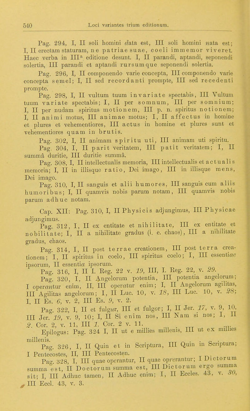 Pag. 294, I, II soll hoiniui r?ata est, III soli homini wata est; I, II erectam staturam, n e patriae suae, coeli immeraor viveret. Haec verba in III'^ editione desunt. I, II parandi, aptandi, seponendi solertia, III parandi et aptandi rursumque seponendi solertia. Pag. 296, I, II componendo varie concepta, III componendo varie concepta semel; I, II sed recordanti prompte, III sed recedenti prompte. Pag. 298, I, II vultum tuum invariate spectabis, III Vultum tuum variate spectabis; I, II per somnum, III per somnium; I, II per nudam spiritus motionem, III p. n. spiritus notionem; I, II animi motus, III animae motus; I, II affectus in homine et plures et vehementiores, III actus in homine et plures sunt et vebementiores quam in brutis. Pag. 302, I, II animam spiritu uti, III animam uti spiritu. Pag. 304, I, II parit veritatem, III patit veritatem; I, II summa duritie, III duritie summa. Pag. 308, I, II intellectualis memoria, III intellectualis et actuali s memoria; I, II in illisque ratio, Dei imago, III in illisque mens, Dei imago. Pag. 310, I, II sanguis et alii humores, III sanguis cum aliis bumoribus; I, II quamvis nobis parum notam, III quamvis nobis parum adhuc notam. Cap. XII: Pag. 310, I, II Physicis adjungimus, III Physicae adjungimus. Pag. 312, I, II ex entitate et nihilitate, III ex entitate et nobilitate; I, II a nihilitate gradus (i. e. chaos), III a nihilitate gradus, chaos. Pag. 314, I, II post terrae creationem, III post terra crea- tionem; I, II spiritus in coelo, III spiritus coelo; I, m essentiae ipsorum, II essentia ipsorum. Pag. 316, I, II I. Reg. 22 v. 19, III, I. Reg. 22, v. 29. Pag. 320, I, II Angelorura potentia, III potentia angelorum; I opercmtur enim, II, III operßtur enim; I, II Angelorum agilitas, III Agilitas angelorum; I, II Luc. 10, v. 18, III Luc. 10, v. 28; 1, II Es. 6, V. 2, III Es. 9, V. 2. Paa. 322, I, II et fulgwr, HI et fulgor; I, II Jer. 17, v. 9, 10, III Jer.°iö, V. 9, 10; I, II Si enim nos, III Nam si nos; I, II 2. Cor. 2, V. 11, III 1. Cor. 2 v. 11. Epilogus: Pag. 324 I, II ut e millies miUenis, III ut ex miUie* millenis. ^„ ^ . . o • . Pag. 326, I, II Quin et in Scriptura, III Quin in bcnptura; I Pentecostes, II, III Penteeosten. Pag 328, l, III quae operantur, II quae opm-antur; i Dictorum summa est, II Doctorum summa est, III Dictorum ergo summa Sit; I, ni Adhuc tameu, II Adhuc enim; I, II Eccles. 43, v. dU, ^ in Eccl. 43, V. 3.