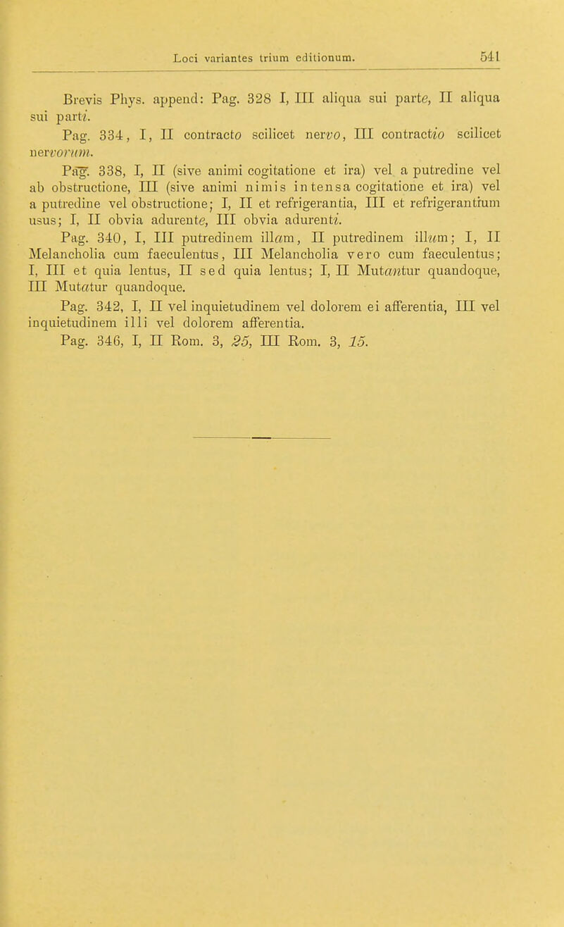 ßrevis Pliys. append: Pag. 328 I, III aliqua sui parte, II aliqua sui part'/. Pag. 334, I, II contracto scilicet nervo, III contractto scilicet nervor/rm. Psif. 338, I, II (sive animi cogitatione et ira) vel a putredine vel ab obstructione, III (sive animi nimis in tensa cogitatione et ira) vel a putredine vel obstructione; I, II et refrigerantia, III et refrigerantrum usus; I, II obvia adurente, III obvia adureut?'. Pag. 340, I, III putredineni illam, II putredinem ill«m; I, II Melancholia cum faeculentus, III Melancholia vero cum faeculentus; I, III et quia lentus, II sed quia lentus; I, II Mutantm quandoque, in Mutatur quandoque. Pag. 342, I, II vel inquietudinem vel dolorem ei afierentia, III vel inquietudinem illi vel dolorem afFerentia. Pag. 346, I, n Rom. 3, 35, III Rom. 3, 15.