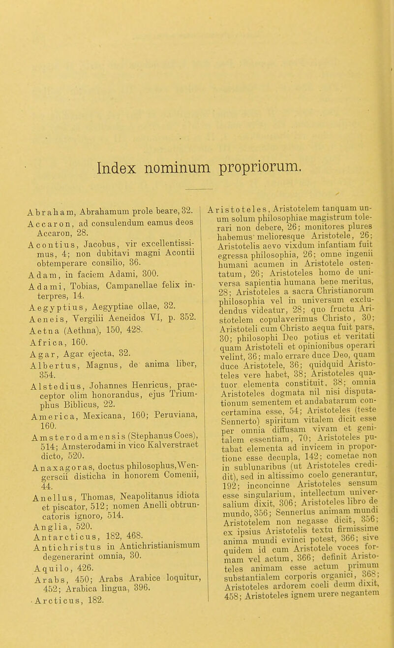 Index nominum propriorum. Abraham, Abrahamum prole beare, 32. Accaron, ad consulendum eamus deos Accaron, 28. Acontius, Jacobus, vir excellentissi- mus, 4; non dubitavi magni Acontii obtemperare consilio, 36. Adam, in faciem Adami, 300. Adami, Tobias, Campanellae felix in- terpres, 14. Aegyptius, Aegyptiae oUae, 32. Aeneis, Vergilii Aeneidos VI, p. 352. Aetna (Aethna), 150, 428. Africa, 160. Agar, Agar ejecta, 32. Albertus, Magnus, de anima liber, 354. Alstedius, Johannes Henricus, prae- ceptor olim honorandus, ejus Trium- phus Biblicus, 22. America, Mexicana, 160; Peruviana, 160. Amsterodamensis (StephanusCoes), 514; Arnsterodami in vico Kalverstraet dicto, 520. Anaxagoras, doctus philosophus,Wen- gerscii disticha in honorem Comenii, 44. Anellus, Thomas, Neapolitanus idiota et piscator, 512; nomen Anelli obtrun- catoris ignoro, 514. Anglia, 520. Antarcticus, 182, 468. Antichristus in Antichristianismum degenerarint omnia, 30. Aquilo, 426. Arabs, 450; Ai-abs Arabice locLuitur, 452; Arabica lingua, 396. ■ Ar oticus, 182. Aristoteles, Aristotelem tanquamun- um soluni philosophiae magistrum tole- rari non debere, 26; monitores plures habemus'melioresque Aristotele, 26; AristoteKs aevo vixdum infantiam fuit egressa philosophia, 26; omne ingenü humani acumen in Aristotele osten- tatum, 26; Aristoteles homo de uni- versa sapientia humana bene raeritus, 28; Aristoteles a sacra Christianorum philosophia vel in Universum exclu- dendus videatur, 28; quo fructu Ari- stotelem copulaverimus Christo, 30; Aristoteli cum Christo aequa fuit pars, 30; philosophi Deo potius et veritati quam Aristoteli et opinionibus operari velint, 36; malo errare duce Deo, quam duce Aristotele, 36; quidquid Aristo- teles vere habet, 38; AristoJ^eles qua- tuor elementa constituit, 38; omnia Aristoteles dogmata nil nisi disputa- tionum sementem et andabatarum con- certamina esse, 54; Aristoteles (teste Sennerto) spiritum vitalem dicit esse per omnia ditfusam vivam et geni- talem essentiam, 70; Aristoteles pu- tabat elementa ad invicem m propor- tione esse decupla, 142; cometae non in sublunaribus (ut Aristoteles credi- dit), sed in altissimo coelo generantur, 192; inconcinne Aristoteles sensum esse singularium, intellectum univer- salium dixit. 306; Aristoteles libro de mundo, 356; Seunerlus animara muudi Aristotelem non negasse dicit, 3ob; ex ipsius Aristotelis textu firmissime anima mundi evinci potest, 366; sive quidem id cum Aristotele voces tor- mam vel actum, 366; definit Aristo- teles animam esse actum .l'i-nnum substantialem corporis orgamci, öbb; Aristoteles ardorem coeli deum dixit, 458; Aristoteles ignem urere uegantem