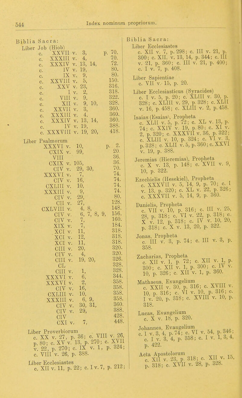 Biblia Sacra: Job (Hiob) p. 70. c. XXVIl V. 3, c. XXXIIl V. 4, 70. c. XXXIV V. 13, 14, 72. c. IV V. 19, 80. c. IX V. 9, 80. c. XXVI II V. 5, 150. c. XXV V. 23, 2, 316. c. I V. o lo. c. vin V. 9, 322. c. XII V. 9, 10, 328. c. XX Vit V. 3, 360. c. XXXIII V. 4. 360. c. XXXIV V. 13, 14, 360. c. IV V. 19, 388. c. XXXVIII V. 19, 20, 418. XXXVI V. 10, CXIX V. 99, VIII CXIX V. 105, CIV V. 29, 30, XXXVI V. 7, CIV V. 16, CXLIII V. 10, XXXIII V. 9, CIV V. 29, CII V. 27, CXLVIII V. 4. 8, CIV V. 6, 7, 8, CIV V. 7, XIX V. 7, XCI V. 11, XCI V. 12, XCI V. 11, cm V. 20, CIV V. 4, cm V. 19, 20, CL cm V. 1, XXXVI V. 6, XXXVI V. 2, CIV V. 16, CXLIII V. 10, XXXIII V. 6, 9, CIV V. 30, 31, CIV V. 29, CIV CXI V. 7, , 2. 20. 36. 36. 70. 74. 74. 74. 74. 80. 128. 148. 156. 160. 184. 318. 318. 318. 320. 320. 326. 328. 328. 344. 358. 358. 358. 358. 360. 388. 428. 448. Liber Proverbiorum . c. XX V. 27, p. 36; c. VIII v 26 p.80; c.XVv. 13, p.270; c. XVII V. 22, p. 270; c. IX v. 1, p. 324; c. Vm V. 26, p. 388. Liber Ecciesiastes c. XII V. 11, p. 22; c. Iv.7, p. 212; Biblia Sacra: Liber Ecciesiastes c. XII V. 7, p. 298; c. III v. 21, p. 300; c. XII. V. 13, 14, p. 344; c. III V. 21, p. 360; c. III v. 21, p. 400; c. I V. 7, p. 408. Liber Sapientiae c. VII V.- 15, p. 20. Liber Ecclesiasticus (Syracides) c. I V. 5, p. 20; c. XLIII v. 30, p. 328; c. XLIII v. 29, p.328; c.XLlI V. 16, p. 458; c. XLIII v. 2, p. 458. Isaias (Esaias\ Propbeta c. XLIt V. 5, p. 72; c. XL v. 13, p. 74; c. XXIV V. 19, p.80; c. XI v. 2, p.320; c. XXXVII V. 36, p.322; c. XLIII V. 10, p. 324; c. VI v. 3 p. 328; c, XLII v. 5, p. 360; c. XXVI V. 19, p. 388. Jeremias (Hieremias), Propheta c. X V. 13, p. 148; c. XVII v. 9, 10, p. 322. Ezechielis (Hesekiel), Propheta c. XXXVII V. 5, 14, 9, p. 70; c I V. 13, p. 320; c. XL v. 22, p. 326; c. XXXVII V. 5, 14, 9, p. 360. Danielis, Propheta c. VII V. 10, p. 316; c. III v. 2o, 28, p. 318; c. VI v. 22, p. 318; c. X V 12, p. 318; c. IV v. 10, 20, p. 318; c. X V. 13, 20, p. 322. Jonas, Propheta c. III V. 3, p. 74; c. III v. 3, p. 358. Zacharias, Propheta c. XII V. 1, p. 72; c. XII v. 1, p. 300; c. XII V. 1, p. 300; c IV v. 10, p. 326; c. XII v. 1, p. 360. Mathaeus, Evangelium c. XXII V. 30, p. 316; c. XVIII v. 10, p. 316; c. VI v. 10, p. 316; c. I ;. 20, p. 318; c. XVIIl v. 10, p. 318. Lucas, Evangelium c. X V. 18, p. 320. Johannes, Evangelium c.I v. 3,4, p.74; c. VI v. 54, p. 346 c I V. 3, 4, p. 358; c I v. 1,3,4, p. 422. Acta Apostolorum vir ^ c. Xll v. 23, p. 318; c. XII v. lo. p. 318; c. XVII V. 28, p. 328.