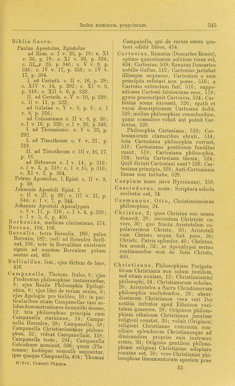 B i b 1 i a Sacra: Paulus Apostolus, Epistolae ad Rom. c. I v. 20, p. 18; c. XI V. 36, p. 78; c. XI v. 36, p. 324; c. ni_y. 25, p. 846; c. V v. 9, p. 346; c. IV V. 17, p. 358; c. IV v. 17, p. 384. I. ad Corintli. c. II v. 16, p. 28; c. XIV V. 14, p. 292; c. XI v. 9, p. 318; c. XII V. 6, p. 328. II. ad Corinth. c. V v. 10, p. 298; c. II V. 11, p. 322; ad Galatas c. V v. 8, p. 8; c. I V. 8, p. 316; ad Colossenses c. II v. 8, p. 30; c. I V. 16, p. 320; c. I v. 20, p. 346. I. ad Thessalonic. c. V v. 23, p. 292. I. ad Timotheum c. V v. 21, p. 318. II. ad Timotheum c. III v. 16, 17, p. 18. ad Hebraeos c. I v. 14, p. 316; c. I V. 3, p. 318; c. I v. 15, p.318; c. XI V. 8, p. 384. Petrus Apostolus, I. Epist. c. II v. 9, p. 30. Johannis Apostoli Epist. I c. II V. 27, p. 28; c. III v. 21, p. 844; c. I V. 7, p. 344. Johannis Apostoli Apocalypsis c. V V. 11, p. 316; c. I V.4, p.328; c. I V. 5, 6, p. 400. Borbonius, medicus darissimus, 374. ßoreas, 184, 186. Borealis, terra Borealis, 160; polus Borealis, 182; (sol) ad Boreales decli- nat, 186; sole in Boreali bus existente signis ad eundem Borealem polum aestas est, 468. B u 11 i a I d u s, Ism., ejus dictum de luce, 416. Campanella, Thomas, Italus, 8; ejus Prodromus philosophiae instaurandae, 8; ejus Realis Philosophia Epilogi- stica, 8; ejus libri de rerum sensu, 8; ejus Apologia pro Galileo, 10; in par- ticularibus etiam Campanellae tarn so- lidasdemonstrationes nonnulibi deesse, 12; tria philosophiae principia cum Campanella statuimus, 14; Campa- nella Hercules, 28; Canipanella, 38; Campanella Christianissimus philoso- phus, 52; videat Campanellam, 138- Campanella teste, 194; Campanella Colcodeam nominat, 396; quem (Pia- tonem) hodiequc nonnulii sequuntur ipso quoque Campanella, 404; Thomas ilicbtt, Cotnenii Phyeica. Campaiiella, qui de rerum sensu qua- tuor edidit libros, 414. C a r t e s i u s, Renatus (Descartes Renee), optimc quaestionem solvisse visus est, 484; Cartesius, 509; Renatus Descartes nobilis Gallus, 512; Cartesius jactabat illiusque sequaces, Cartesiuni e suis principiis refutari non posse, 516; a Cartesio extractum fuit, 516; suppo- sitiones Cartesii falsissimas esse, 518; gyros praescripsit Cartesius, 524; Car- tesius Seena excessit, 526; spatii et vacui descriptionem Cartesius dedit, 528; melius philosophiae consulendum, quam consulere voluit aut potuit Car- tesius, 528. Philosophia Cartesiana, 510; Car- tesianorum clamoribus obruti, 514; tota Cartesiana philosophia corruet, 518; Cartesianae positiones funditus ruant, 518; Cartesiana philosophia, 524; tertia Cartesiana thesis, 524; Quid dicturi Cartesiani sunt? 526; Car- tesiana principia, 528; Anti-Cartesianis lineas non turbabo, 528. Caspium mare (sive Hyrcanum), 158. Cassiodorus, recte: Scriptura schola coelestis est, 24. Casniannus, Otto, Christianissimus philosophus, 24. Christus, 2; quos Christus suo sensu donavit, 28; secimdum Christum ca- vere, 80; quo fructu Aristotelem co- pulaverimus Christo, 30; Aristoteli cum Christo aequa fuit pars, 30; Christe, Patris splendor. 40; Christus, lux mundi, 52; in Apocalypsi sermo continuandus erat de Jesu Christo 400. Christianus, Philosophiam Peripate- ticam Christianis non solum inutilem, sed etiam noxiam, 12; Christianissimi philosophi, 24; Christianorum scholae, 26; Aristoteles a Sacra Christianorum philosophia excludendus, 28; absur- dissimum Christian os vera veri Dei not.itia imbutos apud Ethuicos veri- tatem quaerere, 28; Originera philoso- phiam ethnicam Cliristianae junxisse religioni constat, 30; voluit (Origines) religioni Christianao externum con- ciliare splendorem Christianosque ad dimicandum propriis suis iustruero armis, 30; Origines gentilem philoso- phiam religioni Christianae adaptaro conatus est, 80; vcre Christianao phi- losophiae lineamentorum speciem prae 35