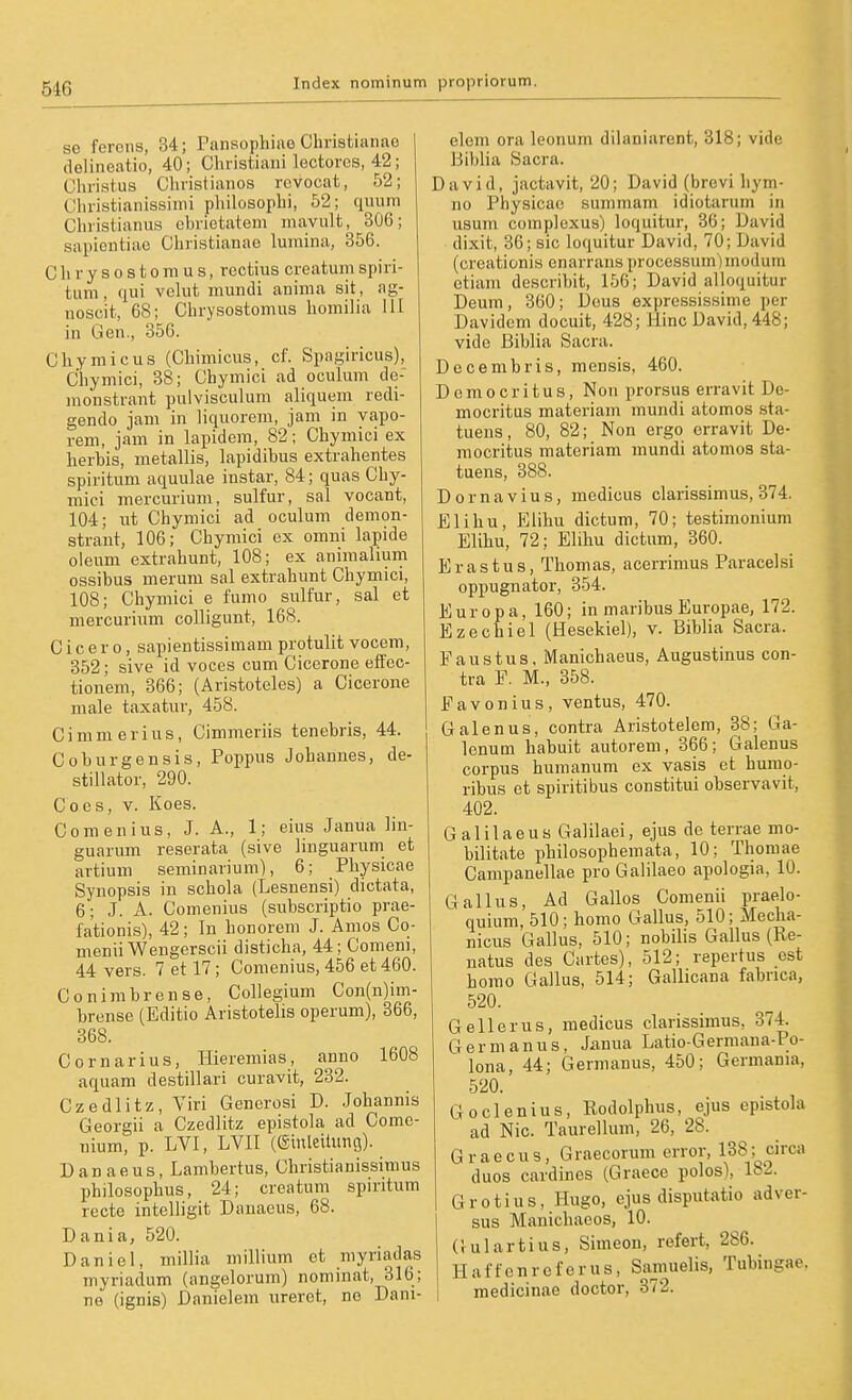 se ferons, 34; Pansoj)hi!ie Christiaiiao delineatio, 40; Christiaui lectorcs, 42; Christus Cliristianos rcvocat, 52; Clii-istianissiiiü jphilosophi, 52; quum Chiistianus ebrietatem mavult, 306; sapieutiac Christianao lumina, 356. Chrysostomus, rectius creatumspiri- tum, qui velut mundi aniina sit, ag- iioscit, 68; Chrysostomus homilia 11t in Gen., 350. Chymicus (Chimicus, cf. Spagiricus), Chymici, 38; Chymici ad oculum de- inonstrant pulvisculum aliquem redi- gendo jam in liquorem, jam in vapo- rem, jam in lapidem, 82; Chymici ex herhis, metallis, lapidibus extrahentes spiritum aquulae instar, 84; quas Chy- mici mercurium, sulfur, sal vocant, 104; ut Chymici ad oculum demon- strant, 106; Chymici ex omni lapide oleum extrahunt, 108; ex animalium ossibus merum sal extrahunt Chymici, 108; Chymici e fumo sulfur, sal et mercurium colligunt, 168. Cicero, sapientissimam protulit vocem, 352; sive id voces cum Cicerone effec- tionem, 366; (Aristoteles) a Cicerone male taxatur, 458. Cimmerius, Cimmeriis tenebris, 44. Coburgensis, Poppus Jobannes, de- stillator, 290. Co es, V. Koes. Comenius, J. A., 1; eius Janua lin- guarum reserata (sive linguarum et artium seminarium), 6; Physicae Synopsis in schola (Lesnensi) dictata, 6; J. A. Comenius (subscriptio prae- fationis), 42; In honorem J. Amos Co- menii Wengerscii disticha, 44; Comem, 44 vers. 7 et 17; Comenius, 456 et 460. Conimbrense, Collegium Con(n)im- brense (Editio Aristotelis operum), 366, 868. Cornarius, Hieremias, anno 1608 aquam destillari curavit, 232. Czedlitz, Viri Generoai D. Johannis Georgii a Czedlitz epistola ad Comc- nium, p. LVI, LVII (Sinleitung). Danaeus, Lambertus, Christianissimus philosophus, 24; creatum spiritum recte intclligit Danaeus, 68. Dania, 520. Daniel, millia millium et myriadas myriadum (angelorum) nominat, 316; ne (ignis) Danielem ureret, no Dani- clom ora leonum dilaniarent, 318; vide Biblia Sacra. David, jactavit, 20; David (brovi hym- no Physicae summam idiotarum in usum complexus) loquitur, 36; David dixit, 36; sie loquitur David, 70; David (creationis enarrans processum)modum etiam describit, 156; David alloquitur Deum, 360; Dens expressissinie per Davidcm docuit, 428; Hinc David, 448; vide Biblia Sacra. Decembris, mensis, 460. D e m 0 c r i tu s, Nou prorsus erravit De- mocritus materiam mundi atomos sta- tuens, 80, 82; Non ergo erravit De- mocritus materiam mundi atomos sta- tuens, 388. Dornavius, medicus clarissimus, 374. Eli hu, Elihu dictum, 70; testimonium Elihu, 72; Elihu dictum, 360. Erastus, Thomas, acerrimus Paracelsi oppugnator, 354. Europa, 160; in maribus Europae, 172. Ezechiel (Hesekiel), v. Biblia Sacra. Faustus, Manichaeus, Augustinus con- tra F. M., 358. Favonius, ventus, 470. Galen US, contra Aristotelem, 38; Ga- lenum habuit autorem, 366; Galenus corpus humanum ex vasis et hunio- ribus et spiritibus constitui observavit, 402. Galilaeus Galilaei, ejus de terrae mo- bilitate philosophemata, 10; Thomae Campanellae pro Galilaeo apologia, 10. Gallus, Ad Gallos Comenii praelo- quium, 510; homo Gallus, 510; Mecha- nicus Gallus, 510; nobilis Gallus (Re- natus des Cartes), 512; repertus est homo Gallus, 514; Gallicana fabrica, 520. Gell er US, medicus clarissimus, 374. Gernianus, Ja,nua Latio-Germana-Po- lona, 44; Germanus, 450; Germania, 520. Goclenius, Rodolphus, ejus epistola ad Nie. Taurellum, 26, 28. Gr accus, Graecorum error, 138; circa duos cardines (Graece polos), 182. Grotius, Hugo, ejus disputatio ad ver- sus Manichaeos, 10. Gulartius, Simeon, refert, 286. Haftenreferus, Samuelis, Tubingae. medicinae doctor, 372.