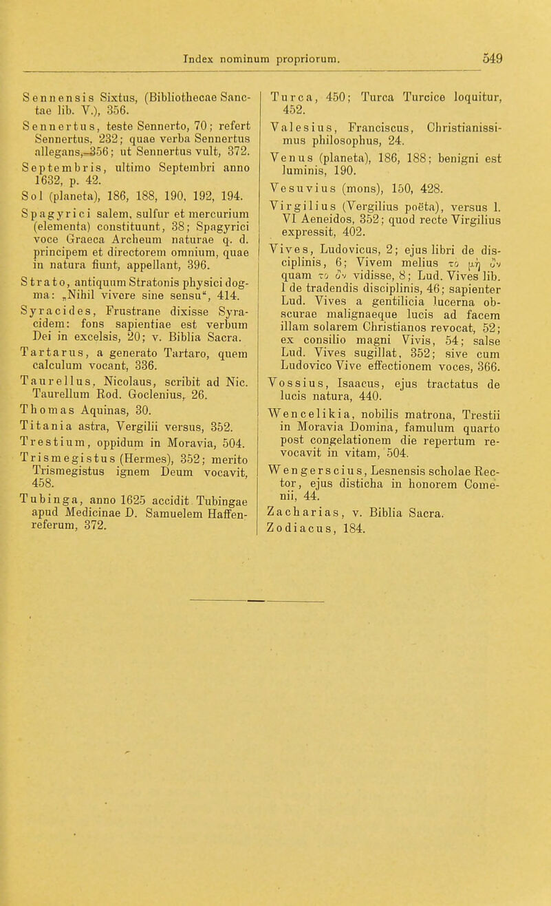 Seniiensis Sixtus, (Bibliotliecae Sanc- tae lib. V.), 356. SennertUS, teste Sennerto, 70; refert Sennertus, 232; quae verba Sennertus alleganSjr-:356; ut Sennertus vult, 372. Septembris, ultimo Septembri anno 1632, p. 42. Sol (planeta), 186, 188, 190. 192, 194. Spagyrici salem, sulfur et mercurium (elementa) constituunt, 88; Spagyrici voce Graeca Arcbeum naturae q. d. principem et directorem oninium, quae in natura fiunt, appellant, 396. Strato, antiquum Stratonis physici dog- ma: „Nihil vivere sine sensu, 414. Syracides, Frustrane dixisse Syra- cidera: fons sapientiae est verbum Bei in excelsis, 20; v. Biblia Sacra. Tartarus, a generato Tartaro, quem calculuni vocant, 336. Taurellus, Nicolaus, scribit ad Nie. Taurellum Rod. Goclenius, 26. Thomas Aquinas, 30. Titania astra, Vergilii versus, 362. Trestium, oppidum in Moravia, 504. Trismegistus (Hermes), 352; merito Trismegistus ignem Deum vocavlt, 458. Tubinga, anno 1625 accidit Tubingae apud Medicinae D. Samuelem Haffen- referum, 372. Turca, 450; Turca Turcice loquitur, 452. Valesius, Franciscus, Christianissi- mus philosophus, 24. Venus (planeta), 186, 188; benigni est luminis, 190. Ve SU vi US (mons), 150, 428. Virgil ins (Vergilius poeta), versus 1. VI Aeneidos, 352; quod recte Virgilius expressit, 402. Vives, Ludovicus, 2; ejus libri de dis- ciplinis, 6; Vivem melius xo [j.rj Jv quam ro ov vidisse, 8; Lud. Vives lib. 1 de tradendis disciplinis, 46; sapienter Lud. Vives a gentilicia lucerna ob- scurae malignaeque lucis ad facem illam solarem Christianos revocat, 52; ex consilio magni Vivis, 54; salse Lud. Vives sugillat, 352; sive cum LudovicoVive effectionem voces, 366. Vossius, Isaacus, ejus tractatus de lucis natura, 440. Wencelikia, nobilis matrona, Trestii in Moravia Domina, famulum quarto post congelationem die repertum re- vocavit in vitam, 504. Wengerscius, Lesnensis scholae Rec- tor, ejus disticha in honorem Come- nii, 44. Zacharias, v. Biblia Sacra. Zodiacus, 184.