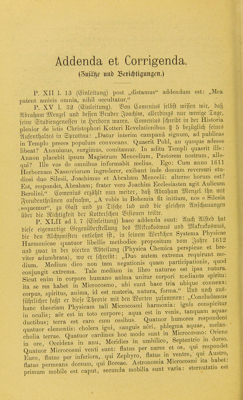 Addenda et Corrigenda. (Sufcit^e uub 23ericl)tigunsen.) P. XII 1. 13 ((Siulcitung) post „distamus addendum est: „Mea pateut amicis omnia, nihil occultatur. P. XV 1. 32 (eiuleitimg). 53ou eomcuiuS fc(6ft loiifeu \m, ha\] 'ülbxaijam 9}fcu§cl xmb bcffen SBviiber ^oad)im, nKcvbingS miv luenige Snflc, feine ©tubieitgcuotfcu in |)crfiovn luaven. ß;onieinug fcr^veiOt iu bcr Historia plenior de istis Cliristophori Kotteri Revelatioiiibus § 5 bejügticf) feiuc§ '!).(ufcntf)altc§ iu ©^irottau: „Datur interim campana signum, ad publicas in Templo preces populuni convocans. Quaerit Pohl, an quoque adesse libeat? Annuimus, surgimus, comitamur. In aditu Tempil quaerit ille: Annon placebit ipsum Magistrum Mencelium, Pastorem nostrum, allo- qui? Ille vos de omnibus informabit melius. Ego: Cum anno 1611 Herbornam Nassoviorum ingrederer, exibant inde domüm reversuri Stu- diosi duo Silesii, Joachimus et Abraham Mencelii: alterne horum est? Est respondet, Abraham; frater vero Joachim Ecclesiasten agit Aulicum Berolini. (SomeniuS ex^^lt mm loeitev, ba^ ?l6va^oin mn^^ä i^n mit ?fKubcnthränen aufnahm, „A vobis in Bohemia fit initium, nos e Silesia ,sequemur, ®nft unb 511 ^ifcTjC Uib uub bie gfeicljeu Slnfcf^auungen Ü6er bie 9tid)tigMt bev SJotteifdjeu S5tftouen teilte. P XLII ad 1. 7 (®inleitung) haec addenda sunt: Sfud; Sllfteb l)at biefc eiaeuavtige ©cgeiiübevfteEung be§ ?f«ifvofo§mug uub aKafrofosmug, bie ben ^3(Icrjl)iniftcu' entlefjnt ift, iu feinem mnU^cn Systenia Physicae Harmonicae quatuor libellis methodice propositum üom ^al)ve IblJ unb ^mar in ber üievteu Slbteitnng (Physica Chemica perspicue et bre- viter adumbrata), m er fdjreibt: „Duo autem extrema_ requirunt me- dium Medium dico non tarn negationis quam participationis, quod coniungit extrema. Tale medium in libro naturae est ipsa natura. Sicut enim in corpore humano anima unitur corpori mediante spintu: ita se res habet in Microcosmo, ubi sunt haec tria ubiquc connexa: corpus, Spiritus, anima, id est materia, natura, forma. Uub iiod) m.^^ füMtcf ev fafit er biefe S^eoric mit ben SBorteu sufammen: ,,Concludamus hanc theoriam Physicam tali Microcosmi harmonia: ignis conspic.tur in oculis; aer est in toto corpore; aqua est in vems, tanquam aquae ductibus; terra est caro cum ossibus._ Quatuor humores respondent quatuor elementis: cholera igni, sangms aen phleg.na aquae me ün^ cholia terrae. Quatuor cardines hoc modo sun m Mi^««^^«; O^'^^ in ore Occidens in anu, Meridies in umbilico, Septentno ni doiso Quatuor Microcosmi venti sunt: flatus per nares et es q»;^ J^^P;;;^; Euro, flatus per inferiora, qui Zephyro, flatus n. ventre, 9 Ausüo. flatus permeans dorsum, qui Boreae. Astmnom.a M.crocosnn ta ab^^ primum mobile est caput, secunda mobilia sunt varia: sternutat.o est