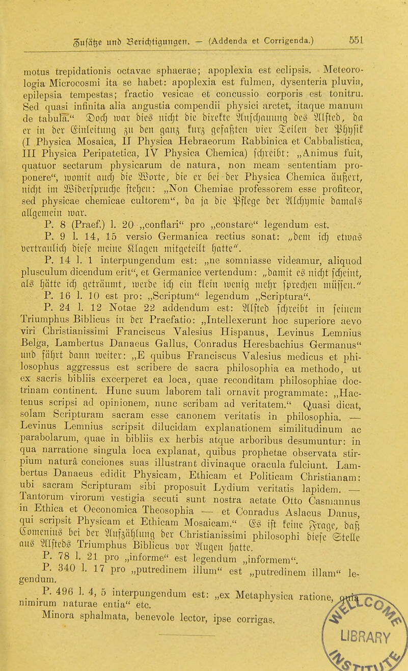 motus trepidationis octavao sphaerae; apojjlexia est eclipsis. Meleoro- logia Microcosmi ita se habet: apoplexia est fulnien, dysenteria pluvia, epilepsia tempestas; fractio vesicae et concussio corporis est tonitru. Sed quasi infinita alia aiigustia compendii physici arctet, itaque nianuin de tabula; ®ocfj luav bic^ nicfjt bic bivcftc ^liifdjiniiuiß be§ Süftcb, ha cv in bei- (Sinleituitg 511 beii gaiis fiiv^ ficfnfjtcn Diev %dlm ber ^^§^fif (I Physica Mosaica, II Physica Hebraeorum Rabbinica et Cabbalisti(!a, III Physica Peripatetica, IV Physica Chemica) fcfjvcifit: „Animus fuit, quatuor sectarum physicarum de natura, non raeam seutentiam pro- ponere, uumiit niiffj bie SBoi'tc, bic er Bei bcv Physica Chemica äiif5cvt, iiidjt im 2Bibcrfpviid)c ftefjeit: „Non Cheuiiae professorem esse profiteor, sed physicae chemicae cultorem, ha ja bic 'i)3flcge ber Sdcfjljiuic bomnlö nKgciiicin m\x. P. 8 (Praef.) 1. 20 „conflari pro „constare legendum est. P. 9 1. 14, 15 versio Germanica rectius sonat: „beut icfj ctlua» t)cvtvnulid) bic[c meine Singen mitgeteilt fjntte. P. 14 ]. 1 interpungenduni est: „ne somniasse videamur, aliquod plusculum dicendum erit, et Germanice vertendum: „bnmit c§ \nä)t f(f)eint, Ifättc iä-) gctvöunit, luevbc ic§ ein flein »uenig mel^r fpredjen müffen. P. 16 1. 10 est pro: „Scriptum legendum „Scriptura. P. 24 1. 12 Notae 22 addendum est: SUfteb fdjveidt in [einem Triumphus Biblicus in ber Praefatio: „Intellexerunt hoc superiore aevo viri Ghristianissimi Franciscus Valesius Hispanus, Levinus Lemnius Belga, Lambertus Danaeus Gallus, Conradus Heresbachius Germanus nnb fiifjrt bnnn lüciter: „E quibus Franciscus Valesius medicus et phi- losophus aggressus est scribere de Sacra philosophia ea raethodo, ut ex sacris bibliis excerperet ea loca, quae reconditam philosophiae doc- trinam continent. Hunc suum laborem tali ornavit programmate: „Hac- teuus scripsi ad opinionem, nunc scribam ad veritatem, Quasi dicat, solam Scripturam sacram esse canonem veritatis in philosophia. Levinus Lemnius scripsit dilucidam explanationem similitudinum ac parabolarum, quae in bibliis ex herbis atque arboribus desumuntur: in qua narratione singula loca explanat, quibus prophetae observata stir- pumi natura conciones suas illustrant divinaque oracula fulciunt. Lam- bertus Danaeus edidit Physicam, Ethicam et Politicam Christianam: ubi sacram Scripturam sibi proposuit Lydium veritatis lapidem. — Tantorum virorum vestigia secuti sunt nostra aetate Otto Casniannus m Ethica et Oeconomica Theosophia — et Conradus Aslacus Danus qui scnpsit Physicam et Ethicam Mosaicam. @g ift feine ^-rone hai Goniening bei ber Sfufäiifjfnng ber Christianissimi philosophi bicfc ©tene au§ m\kh§ Triumphus Biblicus bor \'(ngen fjnttc. P. 78 1. 21 pro „informe est legendum „iuformem. F. 340 1. 17 pro „putrediuem illum« est „putredinem illam« le- gendum. _ P. 496 1. 4, 5 interpungendum est: „ex Metaphysica ratione nimirum naturae entia etc. / Minora sphalmata, benevole lector, ipse corrigas. /^^^ LIBRARY