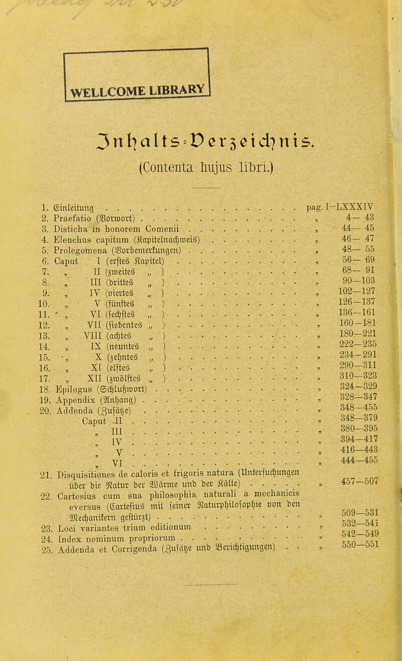 (Contenta liiijus libri.) 1. (Sinleitung pag.I-LXXXIV 2. Praefatio (SBorioort) „ 4—43 3. Disticha in honorem Comenii , 44— 45 4. Elenchus capitum (i^apitelnadjmetg) « 46— 47 5. Prolegoniena (3?or6emertungen) 48— 55 6. Caput I (erfteg Äapitel) , 56— 69 7. , II (aroeiteä „ ) • , 68- 91 8. , III (britteä „ ) r 90—103 9. , IV (üierteS „ ) , 102-127 10. , V (fiinfteä „ ) . 126-137 11. • , VI (fe#eä „ ) . . 136-161 12. , VII (fie6entcö „ ) . 160-181 13. „ VIII (ad}teä „ ) . 180-221 14. „ IX (neuntes „ ) ■ . 222-235 15. X (äe^nteg „ ) . 234-291 16. „ XI (elfteg „ ) •  290-311 17. „ XII (äioölfteg „ ) . 310-323 18. Epilogus (©d;[uBroort) n 324-329 19. Appendix (äln^ang) n 328—347 20. Addenda (Rufälie) - 348-4o5 Caput Jl ■• . 348-379 \\\ „ 380—395 IV : ■ . 394-41? V  416-443 ^ YI , 444—455 21. Disquisitiones de caloris et frigoris natura (Untevfud^ungen übet bie 5«atur bet 3Bärme unb bet lä(te) ..... , 457—507 22. Cartesius cum sua philosophia natural! a mcchanicis eversus (gartefiuä mit i'einer 3Jaturpl)ilofopr;ie uon beu gHec^anilern geftüi-ät) • - rot^A- 23. Loci variantes trium editionum » ^i9_-49 24. Index nominum propriorum  ttn rr, 25. Addenda et Corrigenda (Buföge unb Serirfjtigungen) . . , ööU-oOi