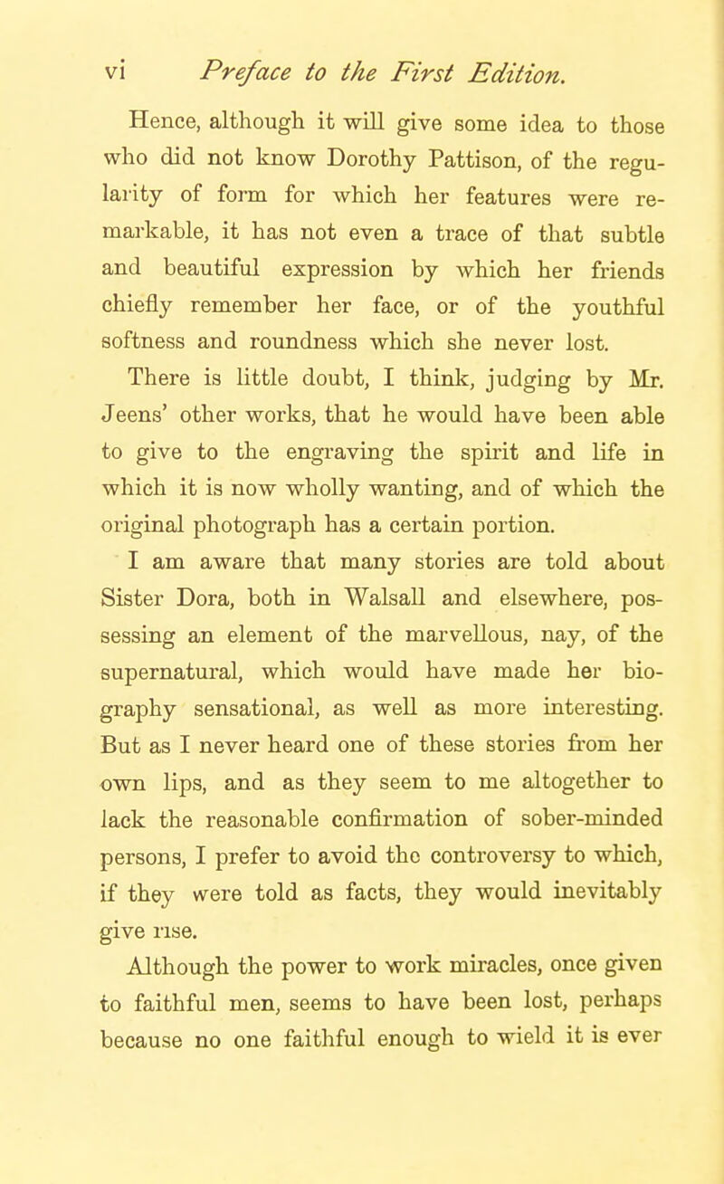 Hence, although it -will give some idea to those who did not know Dorothy Pattison, of the regu- larity of form for which her features were re- markable, it has not even a trace of that subtle and beautiful expression by Avhich her friends chiefly remember her face, or of the youthful softness and roundness which she never lost. There is little doubt, I think, judging by Mr. Jeens' other works, that he would have been able to give to the engraving the spirit and life in which it is now wholly wanting, and of which the original photograph has a certain portion. I am aware that many stories are told about Sister Dora, both in Walsall and elsewhere, pos- sessing an element of the marvellous, nay, of the supernatural, which would have made her bio- graphy sensational, as weU as more interesting. But as I never heard one of these stories from her own lips, and as they seem to me altogether to lack the reasonable confirmation of sober-minded persons, I prefer to avoid the controversy to which, if they were told as facts, they would inevitably give rise. Although the power to work miracles, once given to faithful men, seems to have been lost, perhaps because no one faithful enough to wield it is ever