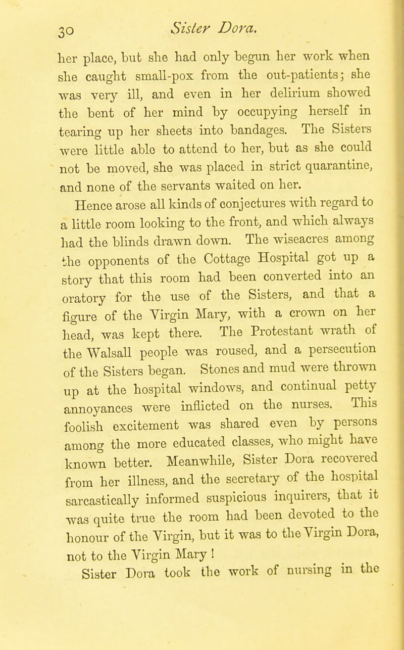 her place, but she had only begun her work when she caught small-pox from the out-patients; she was very ill, and even in her delirium showed the bent of her mind by occupying herself in tearing up her sheets into bandages. The Sisters were little able to attend to her, but as she could not be moved, she was placed in strict quarantine, and none of the servants waited on her. Hence arose all kinds of conjectures with regard to a little room looking to the front, and which always had the blinds drawn down. The wiseacres among the opponents of the Cottage Hospital got up a story that this room had been converted into an oratory for the use of the Sisters, and that a figure of the Virgin Mary, with a crown on her head, was kept there. The Protestant wi-ath of the Walsall people was roused, and a persecution of the Sisters began. Stones and mud were thrown up at the hospital windows, and continual petty annoyances were inflicted on the nurses. This foolish excitement was shared even by persons among the more educated classes, who might have known better. MeanwhUe, Sister Dora recovered from her ilhiess, and the secretary of the hospital sarcastically informed suspicious inquirers, that it was quite true the room had been devoted to the honour of the Virgin, but it was to the Virgin Dora, not to the Virgin Mary ! Sister Dora took the work of nursing in the