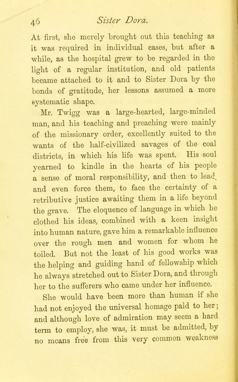 At first, she merely brought out this teaching as it was required in individual cases, but after a while, as the hospital grew to be regarded in the light of a regular institution, and old patients became attached to it and to Sister Dora by the bonds of gratitude, her lessons assumed a more eystematic shape. Mr. Twigg was a large-hearted, large-minded man, and his teaching and preaching were mainly of the missionary order, excellently suited to the wants of the half-civilized savages of the coal districts, in which his life was spent. His soul yearned to kindle in the hearts of his people a sense of moral responsibility, and then to lead, and even force them, to face the certainty of a retributive justice awaitmg them in a life beyond the grave. The eloquence of language in which he clothed his ideas, combined with a keen insight into human nature, gave him a remarkable influence over the rough men and women for whom he toiled. But not the least of his good works was the helping and guiding hand of fellowship which he always stretched out to Sister Dora, and through her to the sufferers who came imder her influence. She would have been more than human if she had not enjoyed the xmiversal homage paid to her; and although love of admiration may seem a hard term to employ, she was, it must be admitted, by no means free from this very common weakness