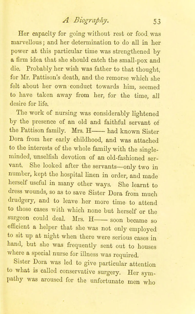 Her capacity for going witliout rest or food was marvellous; and her determination to do all in her power at this particular time was strengthened by a firm idea that she should catch the small-pox and die. Probably her wish was father to that thought, for Mr. Pattison's death, and the remorse which she felt about her own conduct towards him, seemed to have taken away from her, for the time, all desire for life. The work of nursing was considerably lightened by the presence of an old and faithful servant of the Pattison family. Mrs. H had known Sister Dora from her early childhood, and was attached to the interests of the whole family with the single- minded, unselfish devotion of an old-fashioned ser- vant. She looked after the servants—only two in number, kept the hospital linen in order, and made herself useful in many other ways. She learnt to dress wounds, so as to save Sister Dora fi-om much drudgery, and to leave her more time to attend to those cases with which none but herself or the sm^gcon could deal. Mrs. H soon became so efficient a helper that she was not only employed to sit up at night when there were serious cases in hand, but she was frequently sent out to houses where a special nurse for illness was required. Sister Dora was led to give particular attention to what is called conservative surgery. Her sym- pathy was aroused for the unfortunate men who