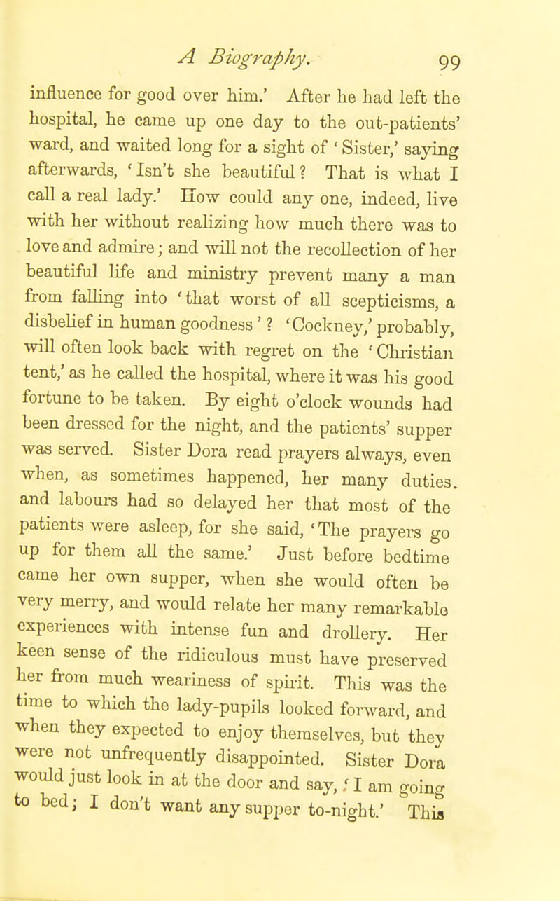 influence for good over him.' After lie had left the hospital, he came up one day to the out-patients' ward, and waited long for a sight of ' Sister,' saying afterwards, 'Isn't she beautiful? That is what I call a real lady.' How could any one, indeed, live with her without realizing how much there was to love and admire; and will not the recollection of her beautiful life and ministry prevent many a man from falling into ' that worst of all scepticisms, a disbelief in human goodness ' ? 'Cockney,' probably, will often look back with regret on the ' Christian tent,' as he called the hospital, where it was his good fortune to be taken. By eight o'clock wounds had been dressed for the night, and the patients' supper was served. Sister Dora read prayers always, even when, as sometimes happened, her many duties, and labours had so delayed her that most of the patients were asleep, for she said, 'The prayers go up for them aU the same.' Just before bedtime came her own supper, when she would often be very merry, and would relate her many remarkable experiences with intense fun and droUery. Her keen sense of the ridiculous must have preserved her from much weariness of spirit. This was the time to which the lady-pupils looked forward, and when they expected to enjoy themselves, but they were not unfrequently disappointed. Sister Dora would just look in at the door and say,.' I am going to bed; I don't want any supper to-night.' Thia