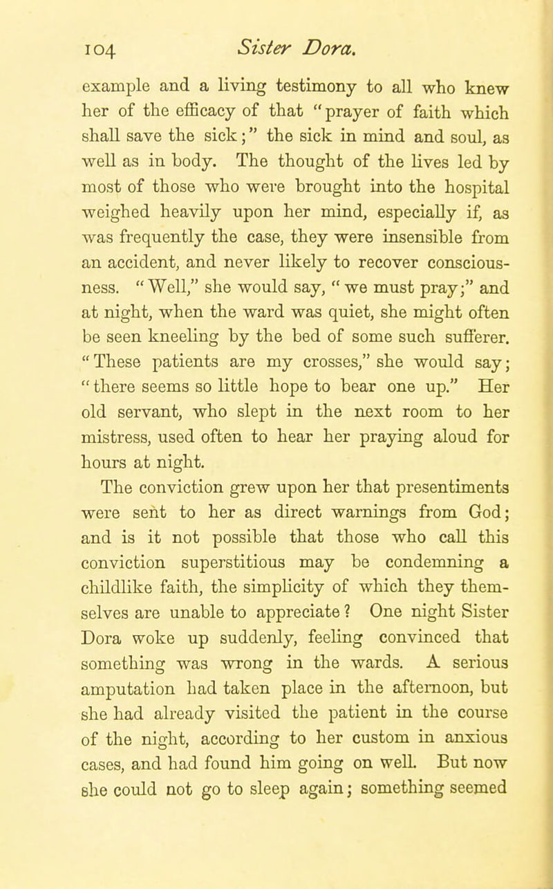 example and a living testimony to all who knew her of the efficacy of that prayer of faith which shall save the sick; the sick in mind and soul, as well as in body. The thought of the lives led by most of those who were brought into the hospital weighed heavUy upon her mind, especially if, as was frequently the case, they were insensible from an accident, and never likely to recover conscious- ness. Well, she would say, we must pray; and at night, when the ward was quiet, she might often be seen kneeling by the bed of some such sufierer. These patients are my crosses, she would say; there seems so little hope to bear one up. Her old servant, who slept in the next room to her mistress, used often to hear her praying aloud for hours at night. The conviction grew upon her that presentiments were sent to her as direct warnings from God; and is it not possible that those who call this conviction superstitious may be condemning a childlike faith, the simpUcity of which they them- selves are unable to appreciate ? One night Sister Dora woke up suddenly, feeling convinced that something was wrong in the wards. A serious amputation had taken place in the afternoon, but she had already visited the patient in the course of the night, according to her custom in anxious cases, and had found him going on well But now she could not go to sleep again j something seemed