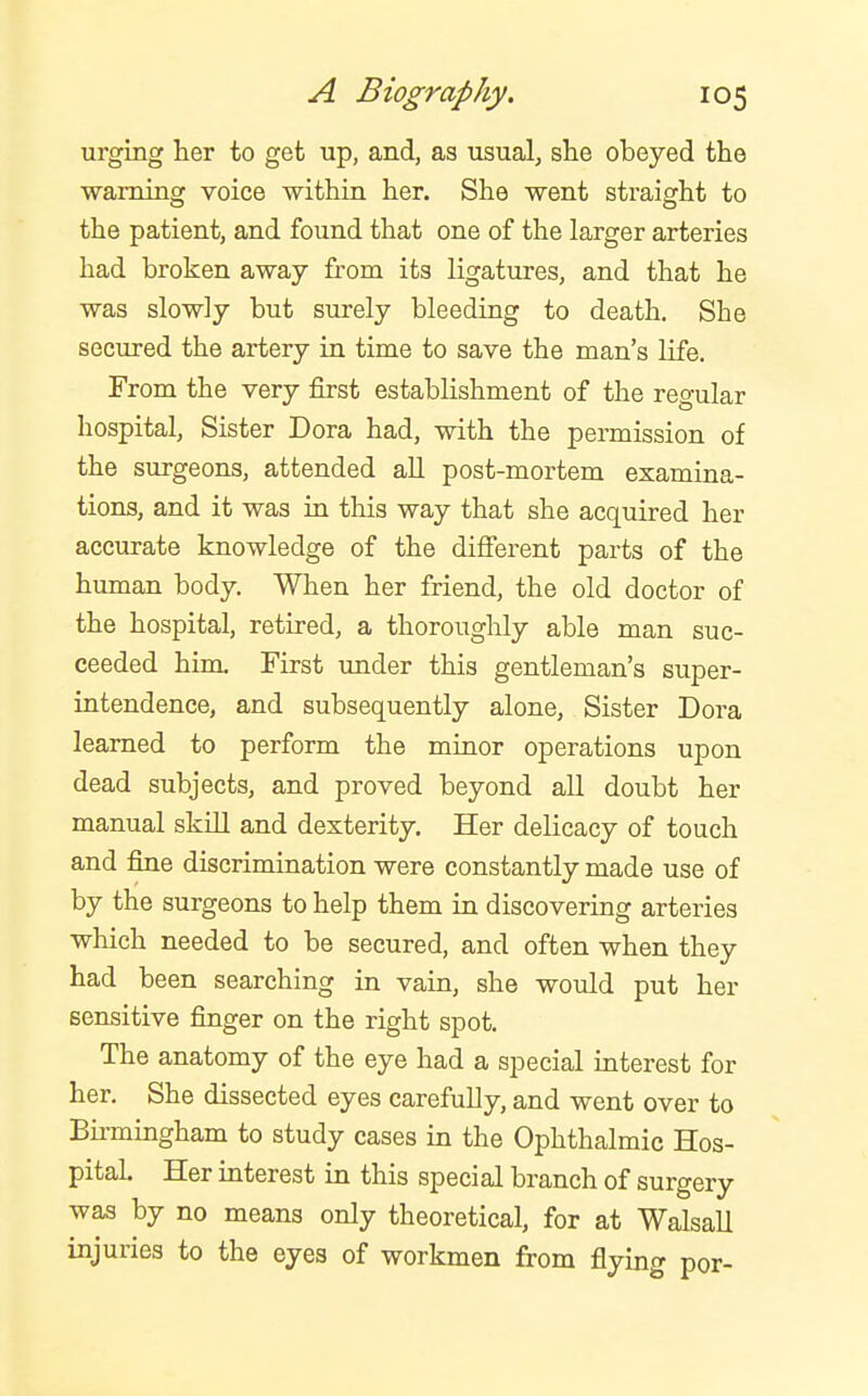 urging her to get up, and, as usual, she obeyed the warning voice within her. She went straight to the patient, and found that one of the larger arteries had broken away from its ligatures, and that he was slowly but surely bleeding to death. She secured the artery in time to save the man's life. From the very first establishment of the regular hospital, Sister Dora had, with the permission of the surgeons, attended all post-mortem examina- tions, and it was ia this way that she acquired her accurate knowledge of the difierent parts of the human body. When her friend, the old doctor of the hospital, retired, a thorouglily able man suc- ceeded him. First imder this gentleman's super- intendence, and subsequently alone, Sister Dora learned to perform the minor operations upon dead subjects, and proved beyond all doubt her manual skiU and dexterity. Her delicacy of touch and fine discrimination were constantly made use of by the surgeons to help them in discovering arteries which needed to be secured, and often when they had been searching in vain, she would put her sensitive finger on the right spot. The anatomy of the eye had a special interest for her. She dissected eyes carefully, and went over to Birmingham to study cases in the Ophthalmic Hos- pital. Her interest in this special branch of surgery was by no means only theoretical, for at WalsaU injuries to the eyes of workmen from flying por-
