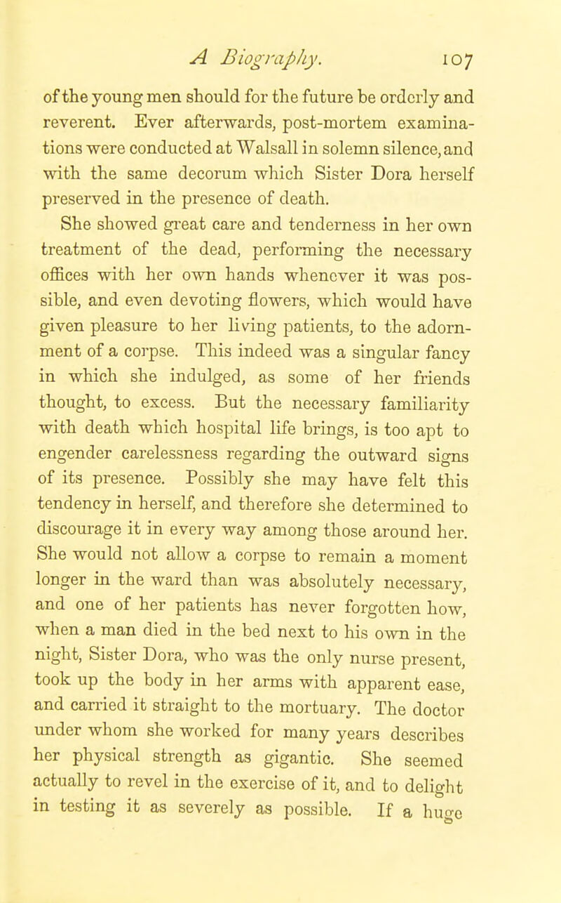 of the young men should for the future be orderly and reverent. Ever afterwards, post-mortem examina- tions were conducted at Walsall in solemn silence, and with the same decorum which Sister Dora herself preserved in the presence of death. She showed gi'eat care and tenderness in her own treatment of the dead, performing the necessary offices with her own hands whenever it was pos- sible, and even devoting flowers, which would have given pleasure to her living patients, to the adorn- ment of a corpse. This indeed was a singular fancy in which she indulged, as some of her friends thought, to excess. But the necessary familiarity with death which hospital life brings, is too apt to engender carelessness regarding the outward signs of its presence. Possibly she may have felt this tendency in herself, and therefore she determined to discourage it in every way among those around her. She would not allow a corpse to remain a moment longer in the ward than was absolutely necessary, and one of her patients has never forgotten how, when a man died in the bed next to his own in the night. Sister Dora, who was the only nurse present, took up the body in her arms with apparent ease, and carried it straight to the mortuary. The doctor imder whom she worked for many years describes her physical strength as gigantic. She seemed actually to revel in the exercise of it, and to delight in testing it as severely as possible. If a huo-e