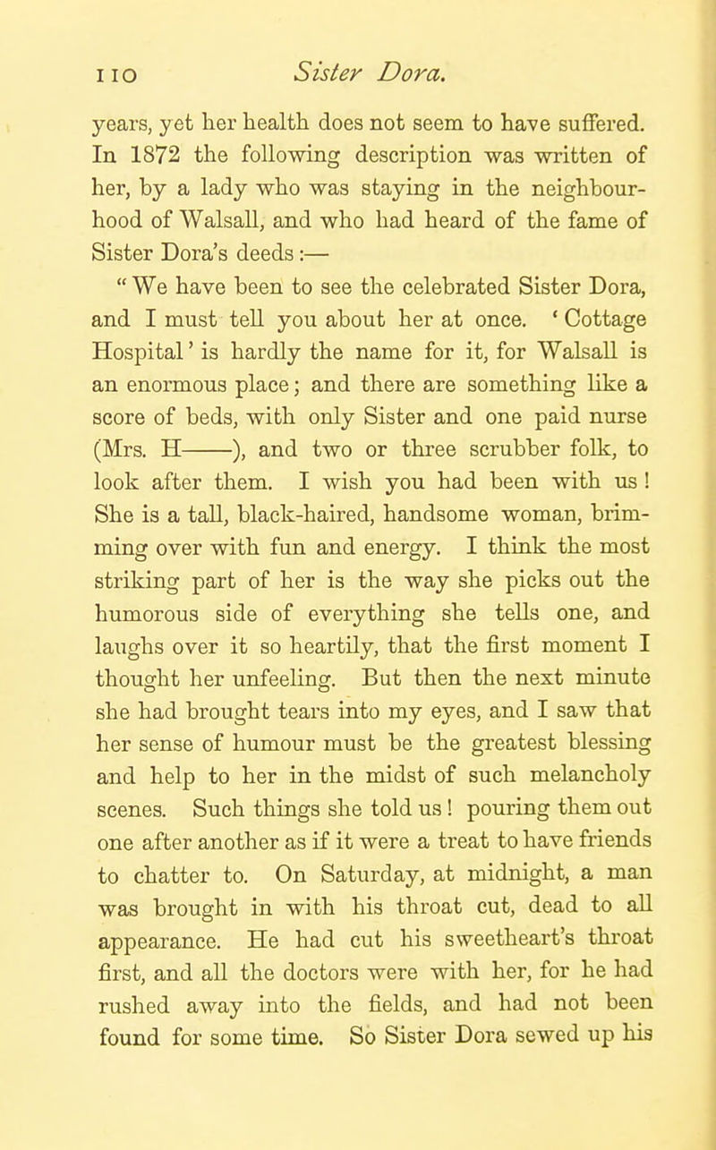 years, yet lier health does not seem to have suffered. In 1872 the following description was written of her, by a lady who was staying in the neighbour- hood of Walsall, and who had heard of the fame of Sister Dora's deeds :— We have been to see the celebrated Sister Dora, and I must tell you about her at once. ' Cottage Hospital' is hardly the name for it, for Walsall is an enormous place; and there are something like a score of beds, with only Sister and one paid nurse (Mrs. H ), and two or three scrubber folk, to look after them. I wish you had been with us ! She is a tall, black-haired, handsome woman, brim- ming over with fun and energy. I think the most striking part of her is the way she picks out the humorous side of everything she tells one, and laughs over it so heartily, that the first moment I thought her unfeeling. But then the next minute she had brought tears into my eyes, and I saw that her sense of humour must be the greatest blessing and help to her in the midst of such melancholy scenes. Such things she told us! pouring them out one after another as if it were a treat to have friends to chatter to. On Saturday, at midnight, a man was brought in with his throat cut, dead to all appearance. He had cut his sweetheart's throat first, and all the doctors were with her, for he had rushed away into the fields, and had not been found for some time. So Sister Dora sewed up his